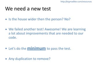 http://bigmadkev.com/resources 
We 
need 
a 
new 
test 
▪ Is 
the 
house 
wider 
then 
the 
person? 
No? 
! 
▪ We 
failed 
another 
test! 
Awesome! 
We 
are 
learning 
a 
lot 
about 
improvements 
that 
are 
needed 
to 
our 
code. 
! 
▪ Let’s 
do 
the 
minimum 
to 
pass 
the 
test. 
! 
▪ Any 
duplication 
to 
remove? 
 