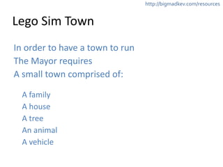 http://bigmadkev.com/resources 
Lego 
Sim 
Town 
In 
order 
to 
have 
a 
town 
to 
run 
The 
Mayor 
requires 
A 
small 
town 
comprised 
of: 
! 
A 
family 
A 
house 
A 
tree 
An 
animal 
A 
vehicle 
 