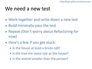 http://bigmadkev.com/resources 
We 
need 
a 
new 
test 
▪ Work 
together 
and 
write 
down 
a 
new 
test 
▪ Build 
minimally 
pass 
the 
test 
▪ Repeat 
(Don’t 
worry 
about 
Refactoring 
for 
now) 
▪ Here’s 
a 
few 
if 
you 
get 
stuck: 
▪ Is 
the 
house 
at 
least 
x 
bricks 
tall? 
▪ Is 
the 
tree 
the 
same 
size 
as 
the 
house? 
▪ Is 
the 
animal 
smaller 
than 
the 
person? 
 