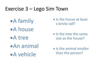 Exercise 
3 
– 
Lego 
Sim 
Town 
▪A 
family 
▪A 
house 
▪A 
tree 
▪An 
animal 
▪A 
vehicle 
▪ Is 
the 
house 
at 
least 
x 
bricks 
tall? 
! 
▪ Is 
the 
tree 
the 
same 
size 
as 
the 
house? 
! 
▪ Is 
the 
animal 
smaller 
than 
the 
person? 
 