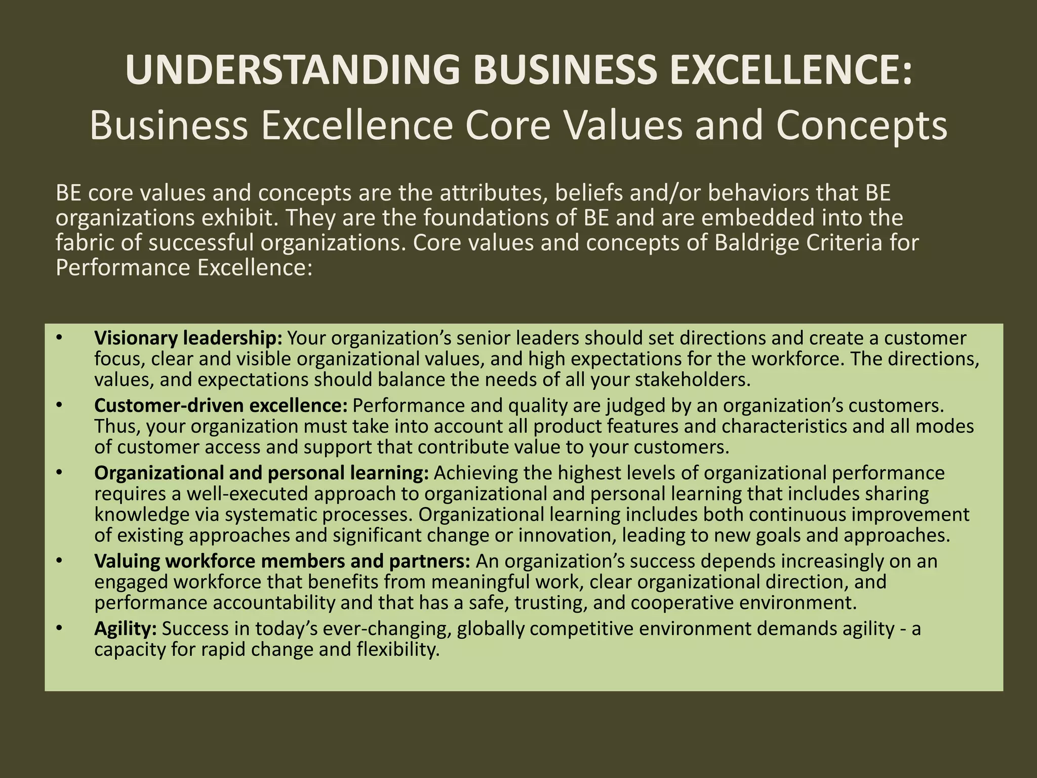 BE core values and concepts are the attributes, beliefs and/or behaviors that BE
organizations exhibit. They are the foundations of BE and are embedded into the
fabric of successful organizations. Core values and concepts of Baldrige Criteria for
Performance Excellence:
UNDERSTANDING BUSINESS EXCELLENCE:
Business Excellence Core Values and Concepts
• Visionary leadership: Your organization’s senior leaders should set directions and create a customer
focus, clear and visible organizational values, and high expectations for the workforce. The directions,
values, and expectations should balance the needs of all your stakeholders.
• Customer-driven excellence: Performance and quality are judged by an organization’s customers.
Thus, your organization must take into account all product features and characteristics and all modes
of customer access and support that contribute value to your customers.
• Organizational and personal learning: Achieving the highest levels of organizational performance
requires a well-executed approach to organizational and personal learning that includes sharing
knowledge via systematic processes. Organizational learning includes both continuous improvement
of existing approaches and significant change or innovation, leading to new goals and approaches.
• Valuing workforce members and partners: An organization’s success depends increasingly on an
engaged workforce that benefits from meaningful work, clear organizational direction, and
performance accountability and that has a safe, trusting, and cooperative environment.
• Agility: Success in today’s ever-changing, globally competitive environment demands agility - a
capacity for rapid change and flexibility.
 