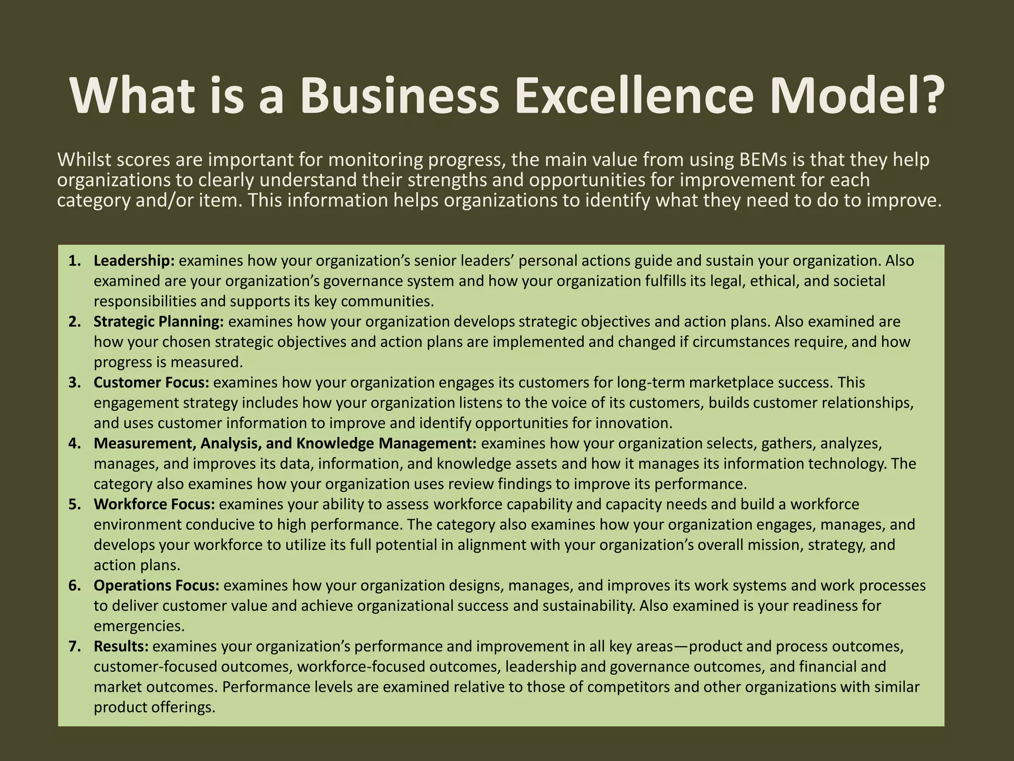 Whilst scores are important for monitoring progress, the main value from using BEMs is that they help
organizations to clearly understand their strengths and opportunities for improvement for each
category and/or item. This information helps organizations to identify what they need to do to improve.
What is a Business Excellence Model?
1. Leadership: examines how your organization’s senior leaders’ personal actions guide and sustain your organization. Also
examined are your organization’s governance system and how your organization fulfills its legal, ethical, and societal
responsibilities and supports its key communities.
2. Strategic Planning: examines how your organization develops strategic objectives and action plans. Also examined are
how your chosen strategic objectives and action plans are implemented and changed if circumstances require, and how
progress is measured.
3. Customer Focus: examines how your organization engages its customers for long-term marketplace success. This
engagement strategy includes how your organization listens to the voice of its customers, builds customer relationships,
and uses customer information to improve and identify opportunities for innovation.
4. Measurement, Analysis, and Knowledge Management: examines how your organization selects, gathers, analyzes,
manages, and improves its data, information, and knowledge assets and how it manages its information technology. The
category also examines how your organization uses review findings to improve its performance.
5. Workforce Focus: examines your ability to assess workforce capability and capacity needs and build a workforce
environment conducive to high performance. The category also examines how your organization engages, manages, and
develops your workforce to utilize its full potential in alignment with your organization’s overall mission, strategy, and
action plans.
6. Operations Focus: examines how your organization designs, manages, and improves its work systems and work processes
to deliver customer value and achieve organizational success and sustainability. Also examined is your readiness for
emergencies.
7. Results: examines your organization’s performance and improvement in all key areas—product and process outcomes,
customer-focused outcomes, workforce-focused outcomes, leadership and governance outcomes, and financial and
market outcomes. Performance levels are examined relative to those of competitors and other organizations with similar
product offerings.
 