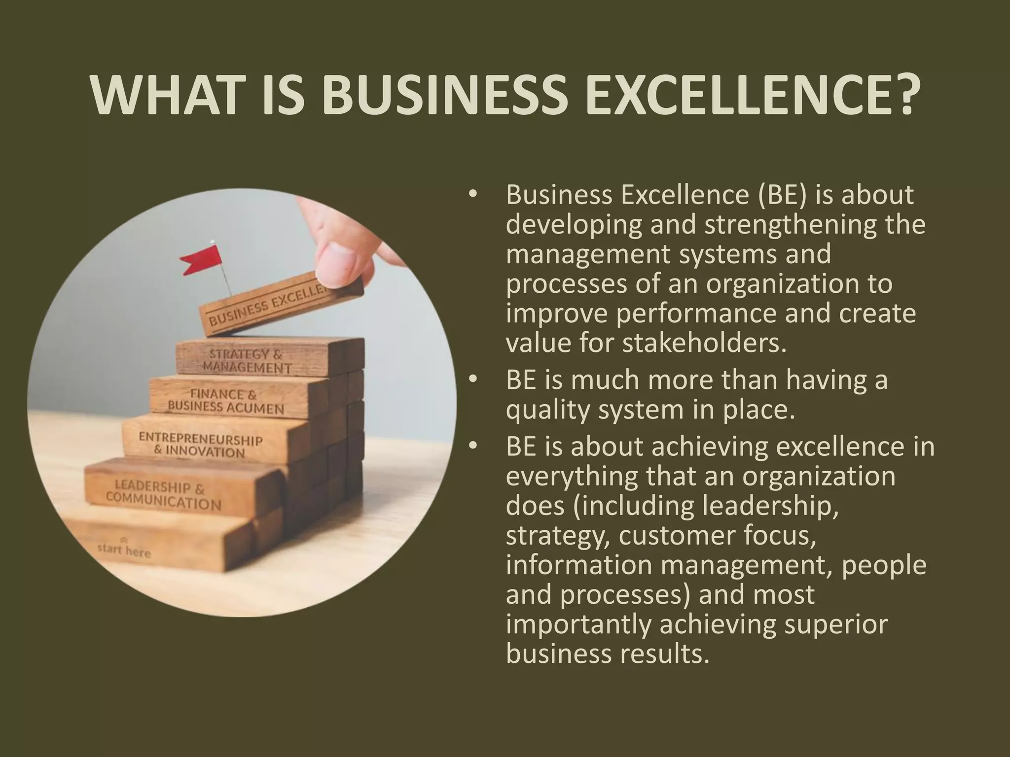WHAT IS BUSINESS EXCELLENCE?
• Business Excellence (BE) is about
developing and strengthening the
management systems and
processes of an organization to
improve performance and create
value for stakeholders.
• BE is much more than having a
quality system in place.
• BE is about achieving excellence in
everything that an organization
does (including leadership,
strategy, customer focus,
information management, people
and processes) and most
importantly achieving superior
business results.
 