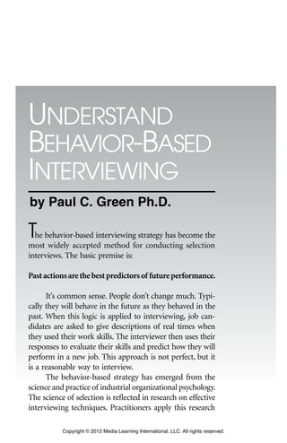 17
1
The behavior-based interviewing strategy has become the
most widely accepted method for conducting selection
interviews. The basic premise is:
Pastactionsarethebestpredictorsof futureperformance.
It’s common sense. People don’t change much. Typi-
cally they will behave in the future as they behaved in the
past. When this logic is applied to interviewing, job can-
didates are asked to give descriptions of real times when
they used their work skills. The interviewer then uses their
responses to evaluate their skills and predict how they will
perform in a new job. This approach is not perfect, but it
is a reasonable way to interview.
The behavior-based strategy has emerged from the
science and practice of industrial organizational psychology.
The science of selection is reflected in research on effective
interviewing techniques. Practitioners apply this research
understAnd
BehAvior-BAsed
interviewing
c h A p t e r
Copyright © 2012 Media Learning International, LLC. All rights reserved.
by Paul C. Green Ph.D.
 