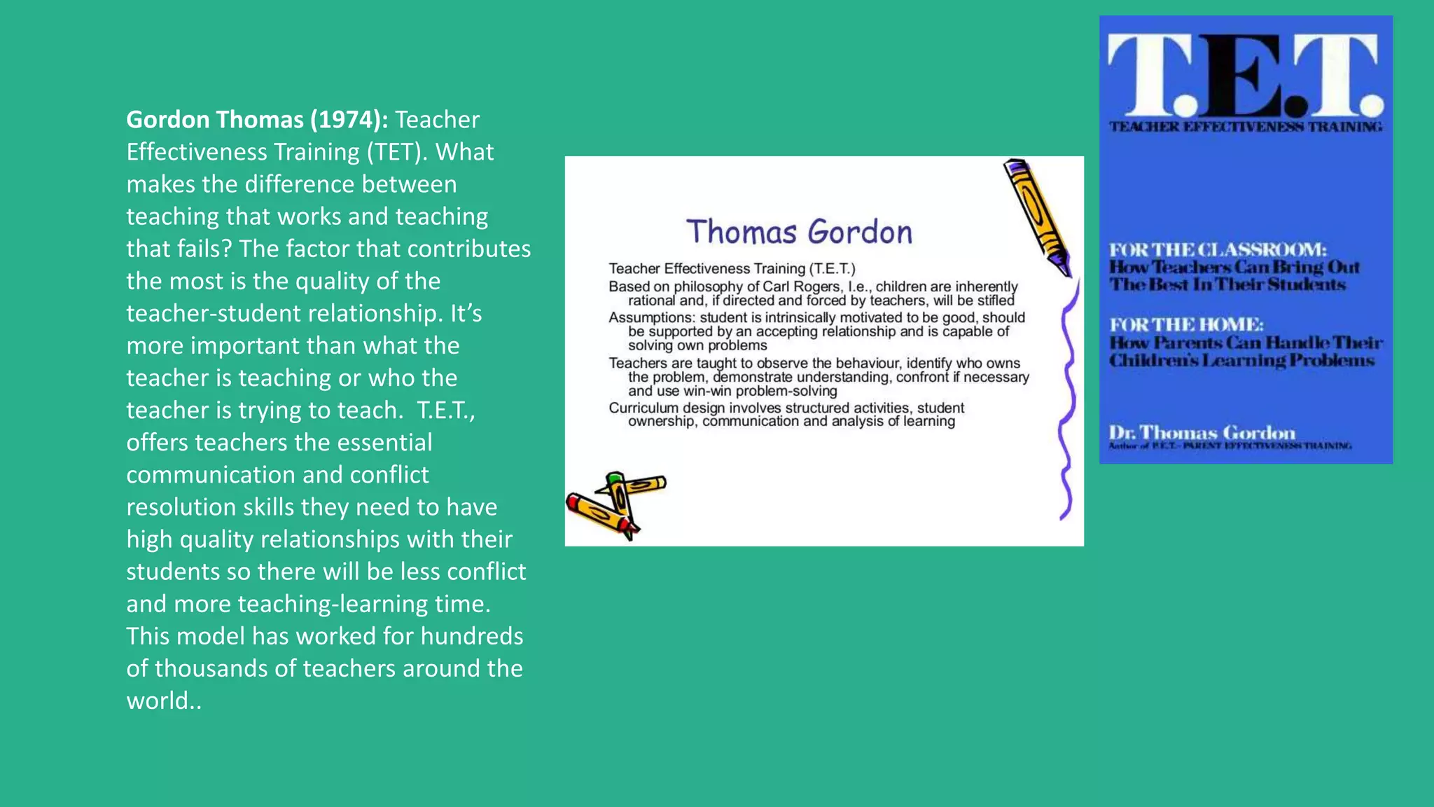 Gordon Thomas (1974): Teacher
Effectiveness Training (TET). What
makes the difference between
teaching that works and teaching
that fails? The factor that contributes
the most is the quality of the
teacher-student relationship. It’s
more important than what the
teacher is teaching or who the
teacher is trying to teach. T.E.T.,
offers teachers the essential
communication and conflict
resolution skills they need to have
high quality relationships with their
students so there will be less conflict
and more teaching-learning time.
This model has worked for hundreds
of thousands of teachers around the
world..
 