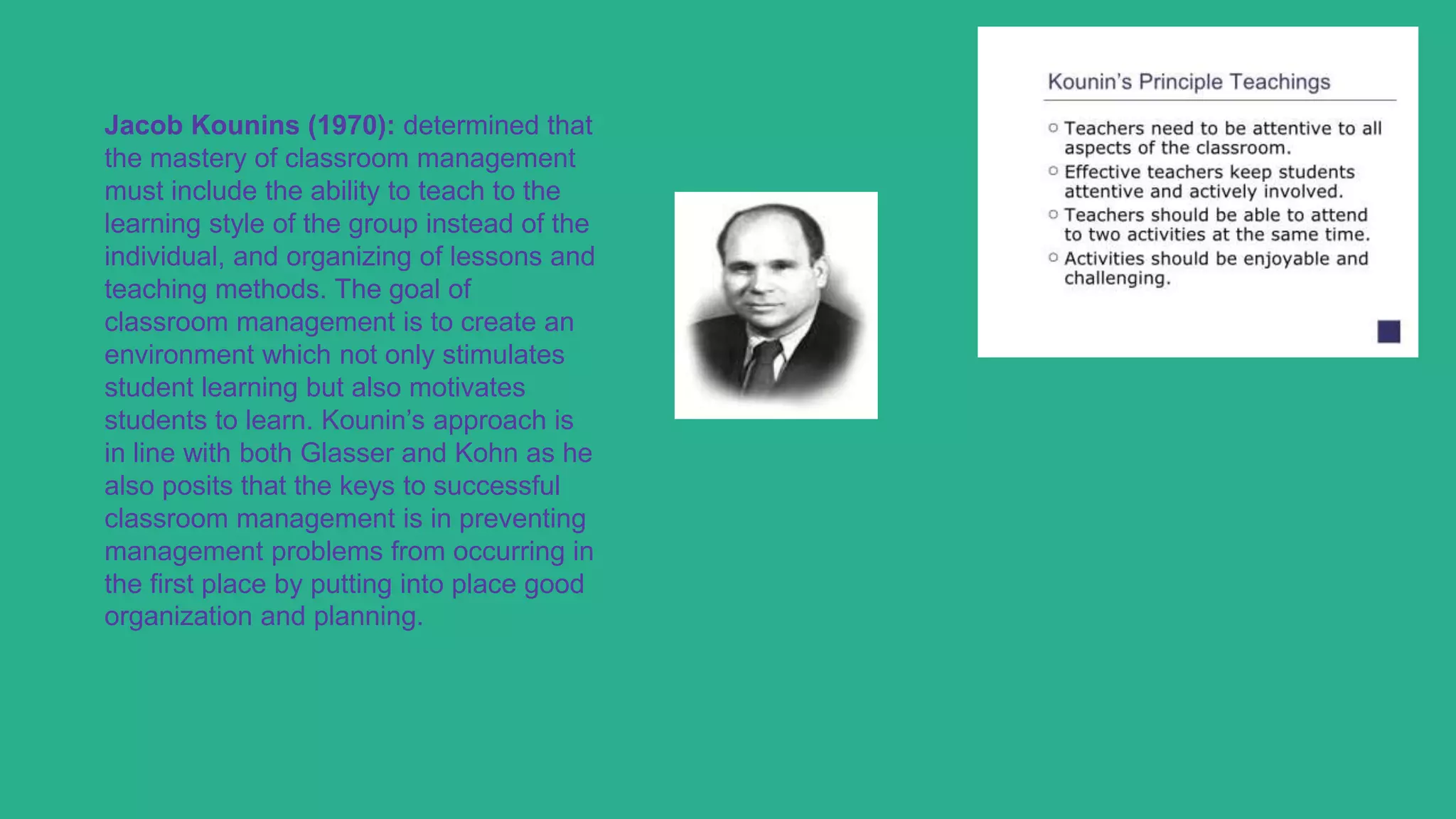 Jacob Kounins (1970): determined that
the mastery of classroom management
must include the ability to teach to the
learning style of the group instead of the
individual, and organizing of lessons and
teaching methods. The goal of
classroom management is to create an
environment which not only stimulates
student learning but also motivates
students to learn. Kounin’s approach is
in line with both Glasser and Kohn as he
also posits that the keys to successful
classroom management is in preventing
management problems from occurring in
the first place by putting into place good
organization and planning.
 