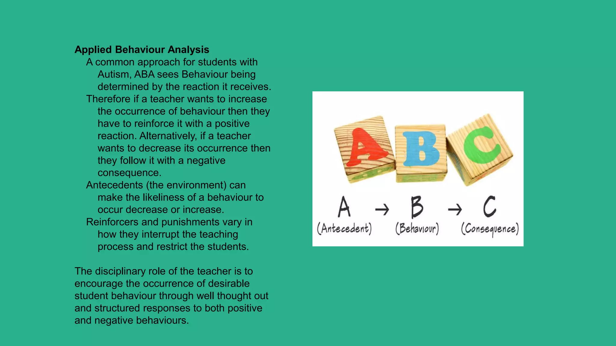 Applied Behaviour Analysis
A common approach for students with
Autism, ABA sees Behaviour being
determined by the reaction it receives.
Therefore if a teacher wants to increase
the occurrence of behaviour then they
have to reinforce it with a positive
reaction. Alternatively, if a teacher
wants to decrease its occurrence then
they follow it with a negative
consequence.
Antecedents (the environment) can
make the likeliness of a behaviour to
occur decrease or increase.
Reinforcers and punishments vary in
how they interrupt the teaching
process and restrict the students.
The disciplinary role of the teacher is to
encourage the occurrence of desirable
student behaviour through well thought out
and structured responses to both positive
and negative behaviours.
 