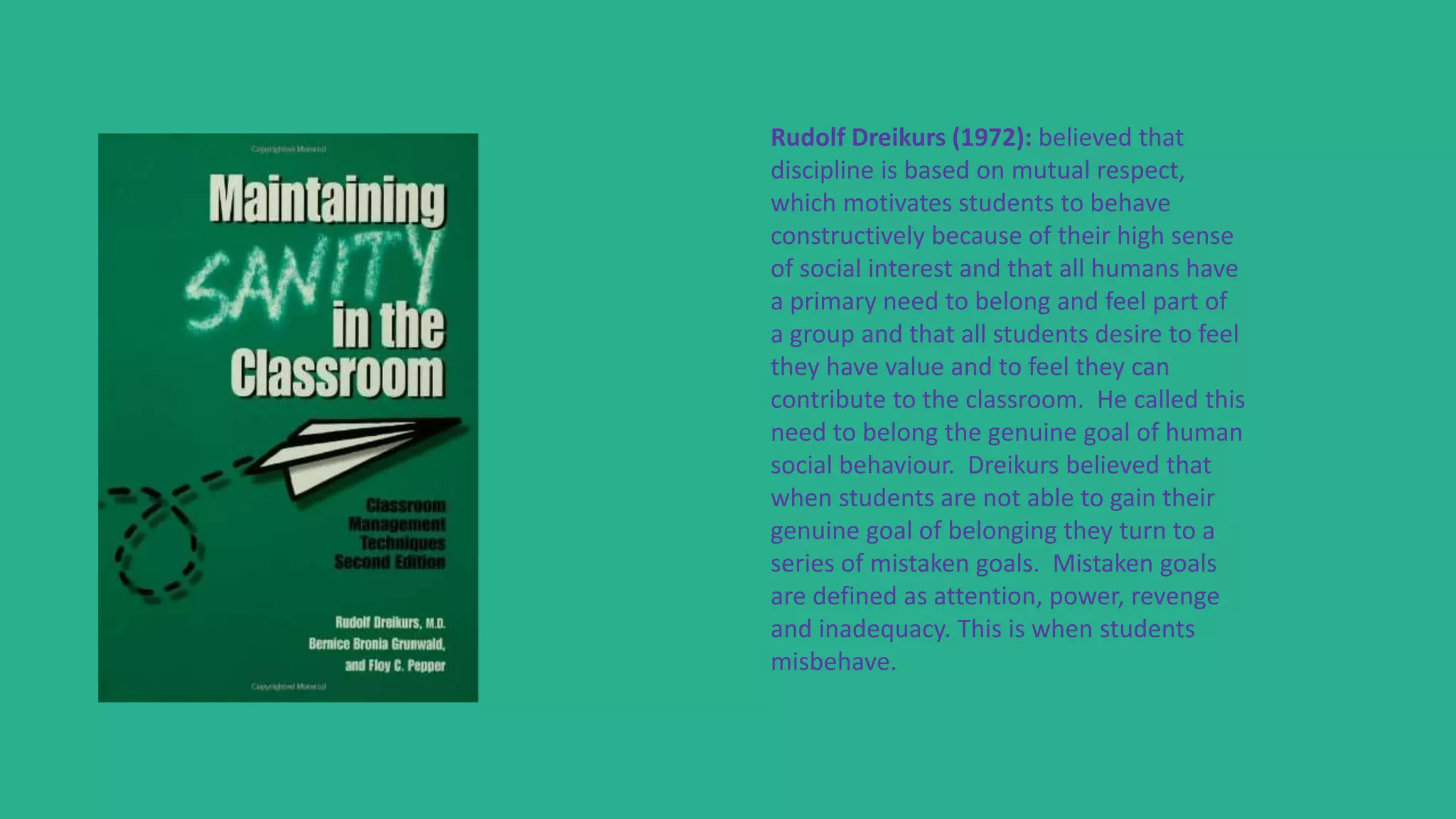 Rudolf Dreikurs (1972): believed that
discipline is based on mutual respect,
which motivates students to behave
constructively because of their high sense
of social interest and that all humans have
a primary need to belong and feel part of
a group and that all students desire to feel
they have value and to feel they can
contribute to the classroom. He called this
need to belong the genuine goal of human
social behaviour. Dreikurs believed that
when students are not able to gain their
genuine goal of belonging they turn to a
series of mistaken goals. Mistaken goals
are defined as attention, power, revenge
and inadequacy. This is when students
misbehave.
 