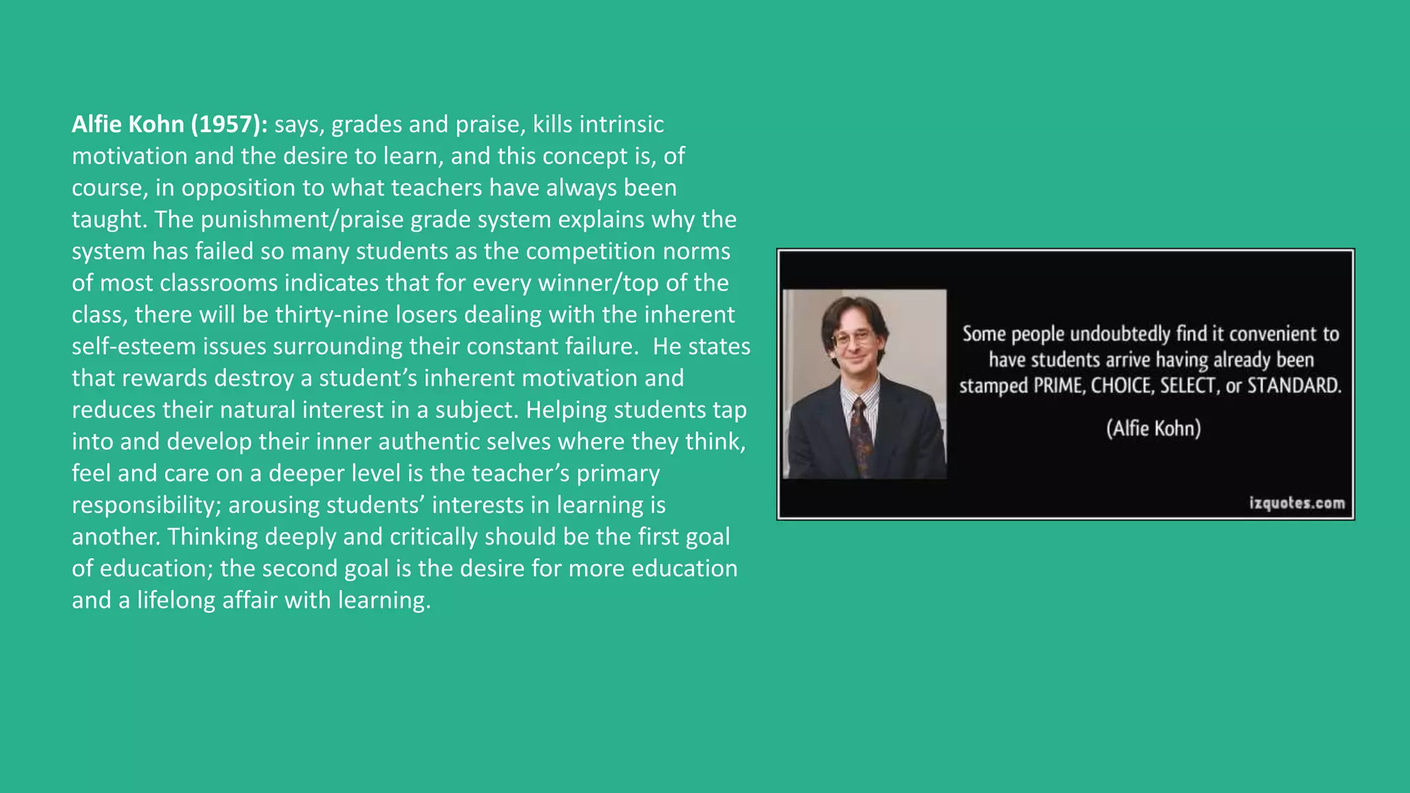 Alfie Kohn (1957): says, grades and praise, kills intrinsic
motivation and the desire to learn, and this concept is, of
course, in opposition to what teachers have always been
taught. The punishment/praise grade system explains why the
system has failed so many students as the competition norms
of most classrooms indicates that for every winner/top of the
class, there will be thirty-nine losers dealing with the inherent
self-esteem issues surrounding their constant failure. He states
that rewards destroy a student’s inherent motivation and
reduces their natural interest in a subject. Helping students tap
into and develop their inner authentic selves where they think,
feel and care on a deeper level is the teacher’s primary
responsibility; arousing students’ interests in learning is
another. Thinking deeply and critically should be the first goal
of education; the second goal is the desire for more education
and a lifelong affair with learning.
 