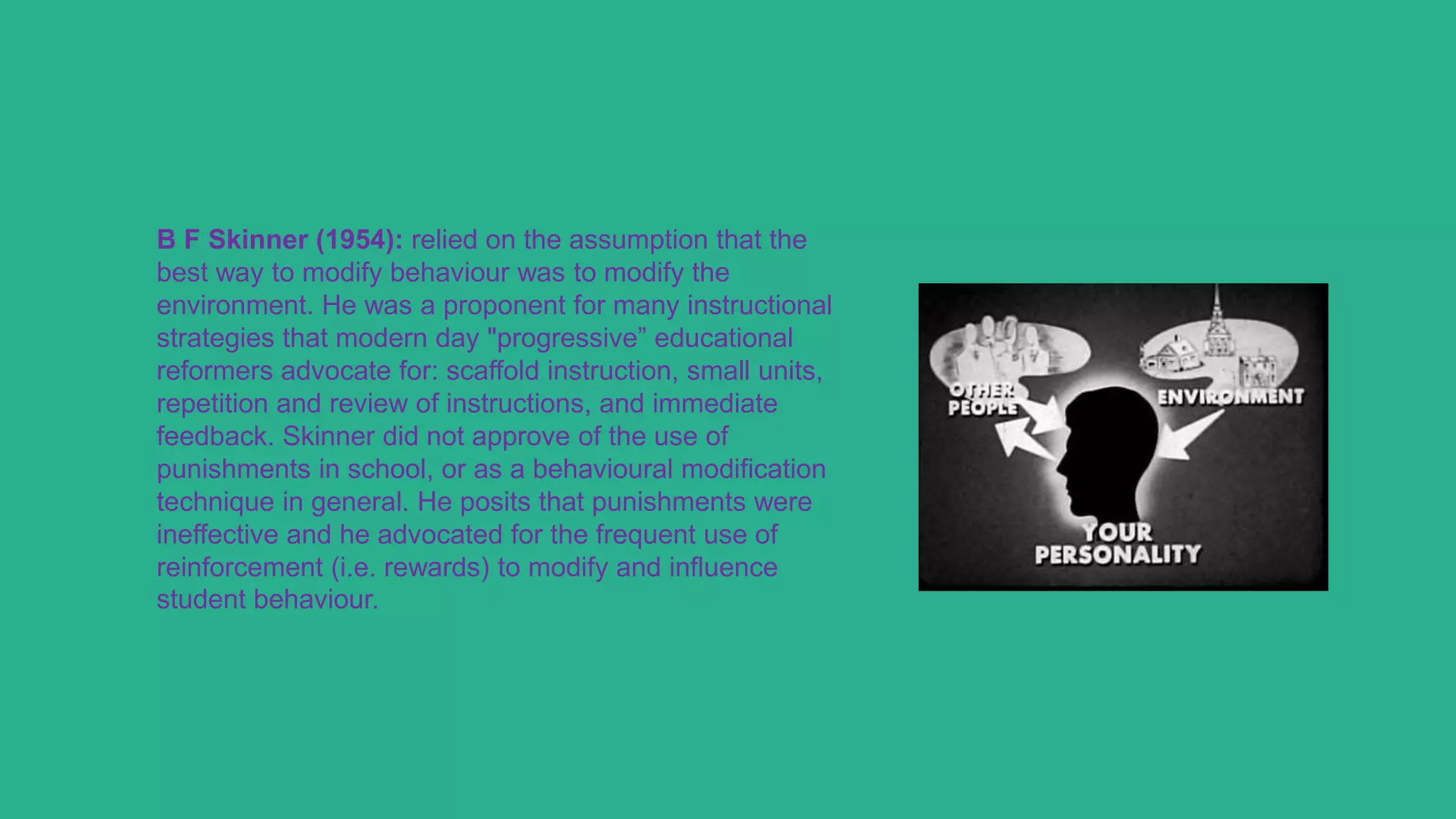 B F Skinner (1954): relied on the assumption that the
best way to modify behaviour was to modify the
environment. He was a proponent for many instructional
strategies that modern day "progressive” educational
reformers advocate for: scaffold instruction, small units,
repetition and review of instructions, and immediate
feedback. Skinner did not approve of the use of
punishments in school, or as a behavioural modification
technique in general. He posits that punishments were
ineffective and he advocated for the frequent use of
reinforcement (i.e. rewards) to modify and influence
student behaviour.
 