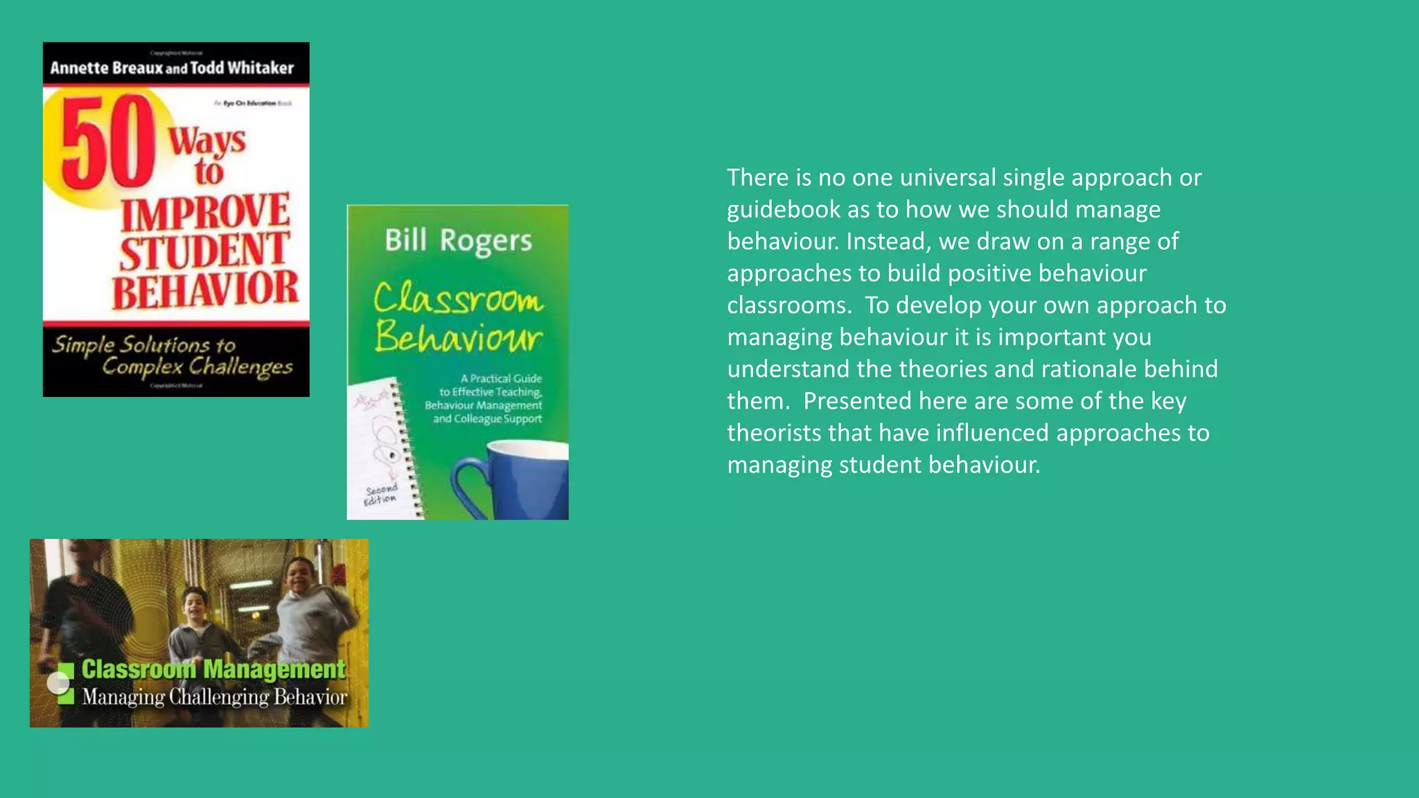 There is no one universal single approach or
guidebook as to how we should manage
behaviour. Instead, we draw on a range of
approaches to build positive behaviour
classrooms. To develop your own approach to
managing behaviour it is important you
understand the theories and rationale behind
them. Presented here are some of the key
theorists that have influenced approaches to
managing student behaviour.
 
