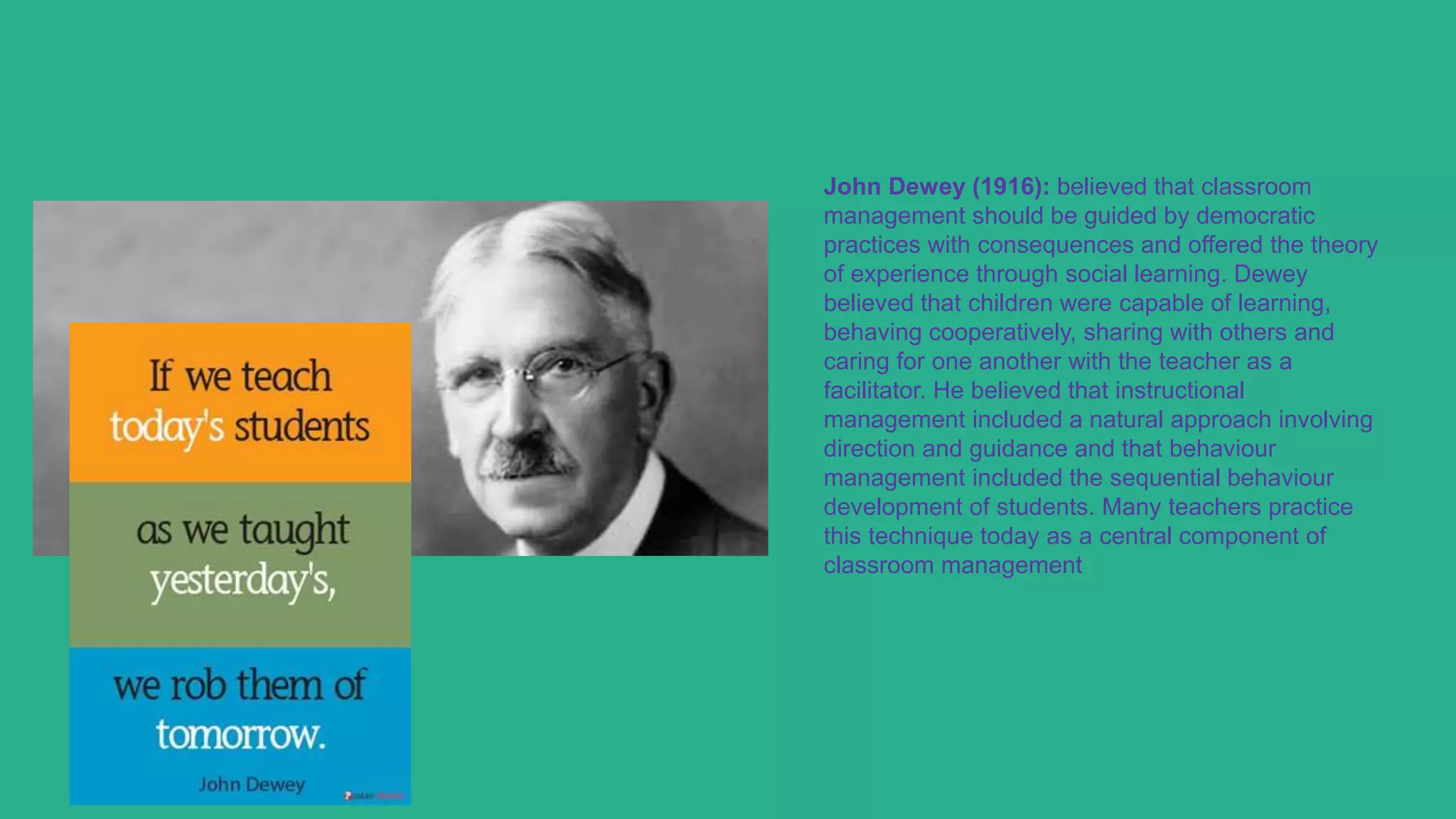 John Dewey (1916): believed that classroom
management should be guided by democratic
practices with consequences and offered the theory
of experience through social learning. Dewey
believed that children were capable of learning,
behaving cooperatively, sharing with others and
caring for one another with the teacher as a
facilitator. He believed that instructional
management included a natural approach involving
direction and guidance and that behaviour
management included the sequential behaviour
development of students. Many teachers practice
this technique today as a central component of
classroom management
 