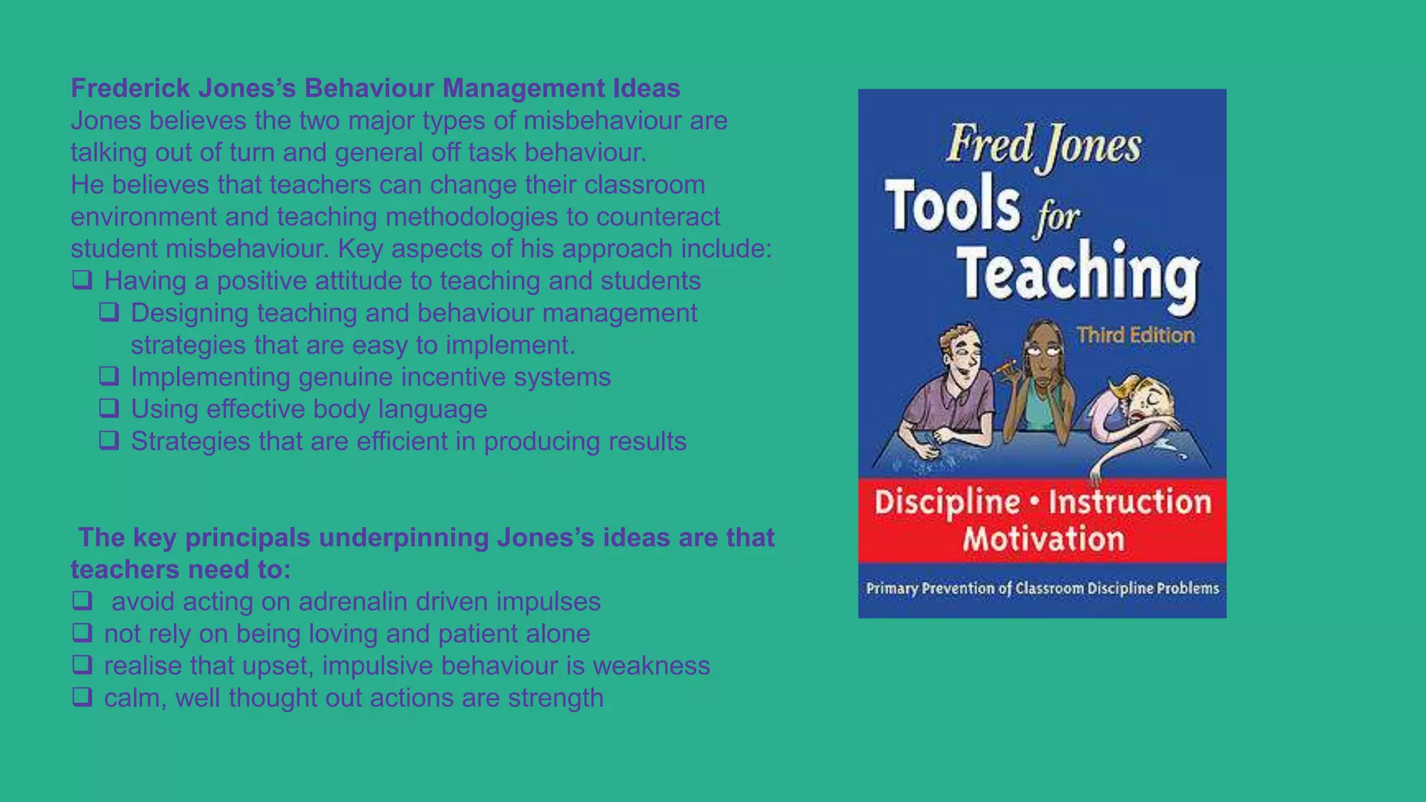 Frederick Jones’s Behaviour Management Ideas
Jones believes the two major types of misbehaviour are
talking out of turn and general off task behaviour.
He believes that teachers can change their classroom
environment and teaching methodologies to counteract
student misbehaviour. Key aspects of his approach include:
 Having a positive attitude to teaching and students
 Designing teaching and behaviour management
strategies that are easy to implement.
 Implementing genuine incentive systems
 Using effective body language
 Strategies that are efficient in producing results
The key principals underpinning Jones’s ideas are that
teachers need to:
 avoid acting on adrenalin driven impulses
 not rely on being loving and patient alone
 realise that upset, impulsive behaviour is weakness
 calm, well thought out actions are strength
 