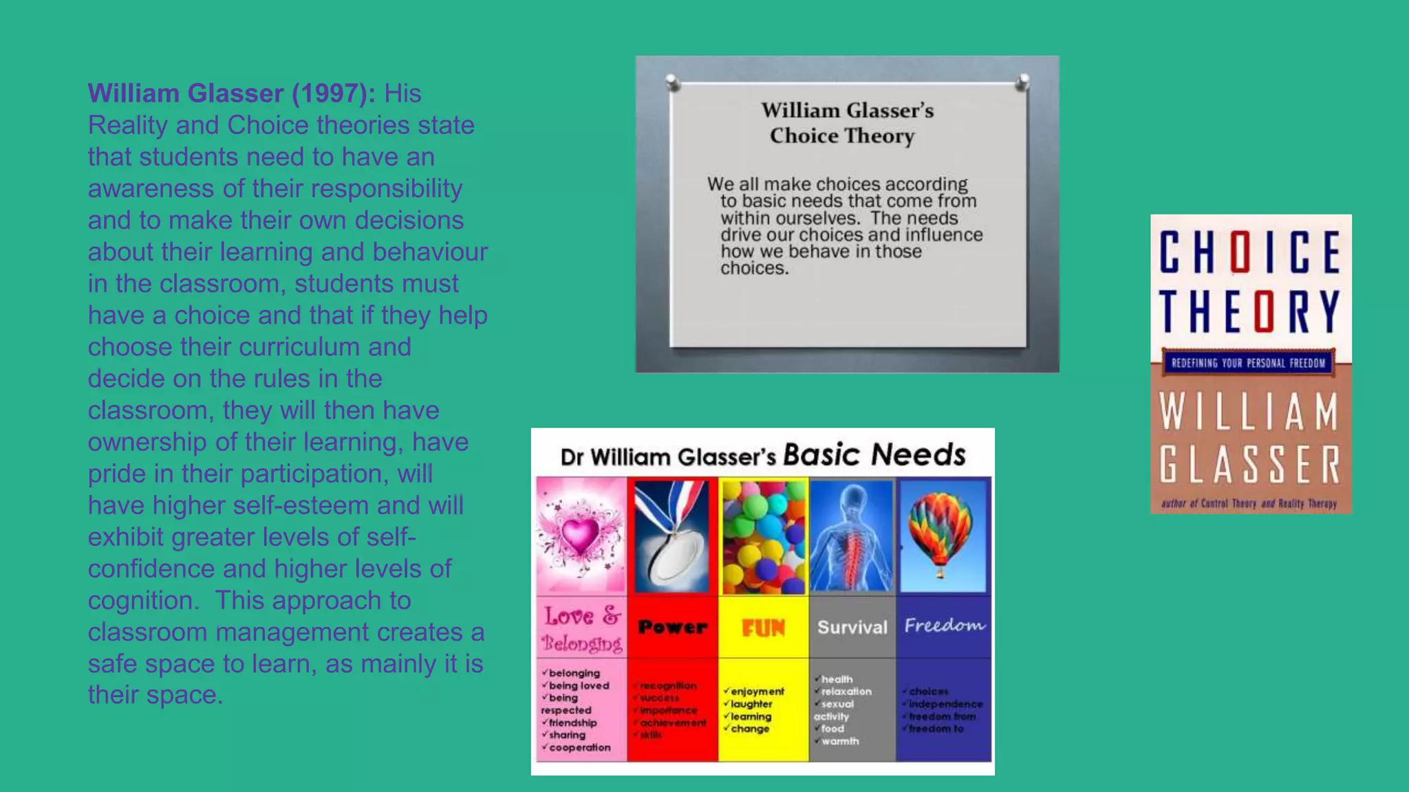 William Glasser (1997): His
Reality and Choice theories state
that students need to have an
awareness of their responsibility
and to make their own decisions
about their learning and behaviour
in the classroom, students must
have a choice and that if they help
choose their curriculum and
decide on the rules in the
classroom, they will then have
ownership of their learning, have
pride in their participation, will
have higher self-esteem and will
exhibit greater levels of self-
confidence and higher levels of
cognition. This approach to
classroom management creates a
safe space to learn, as mainly it is
their space.
 