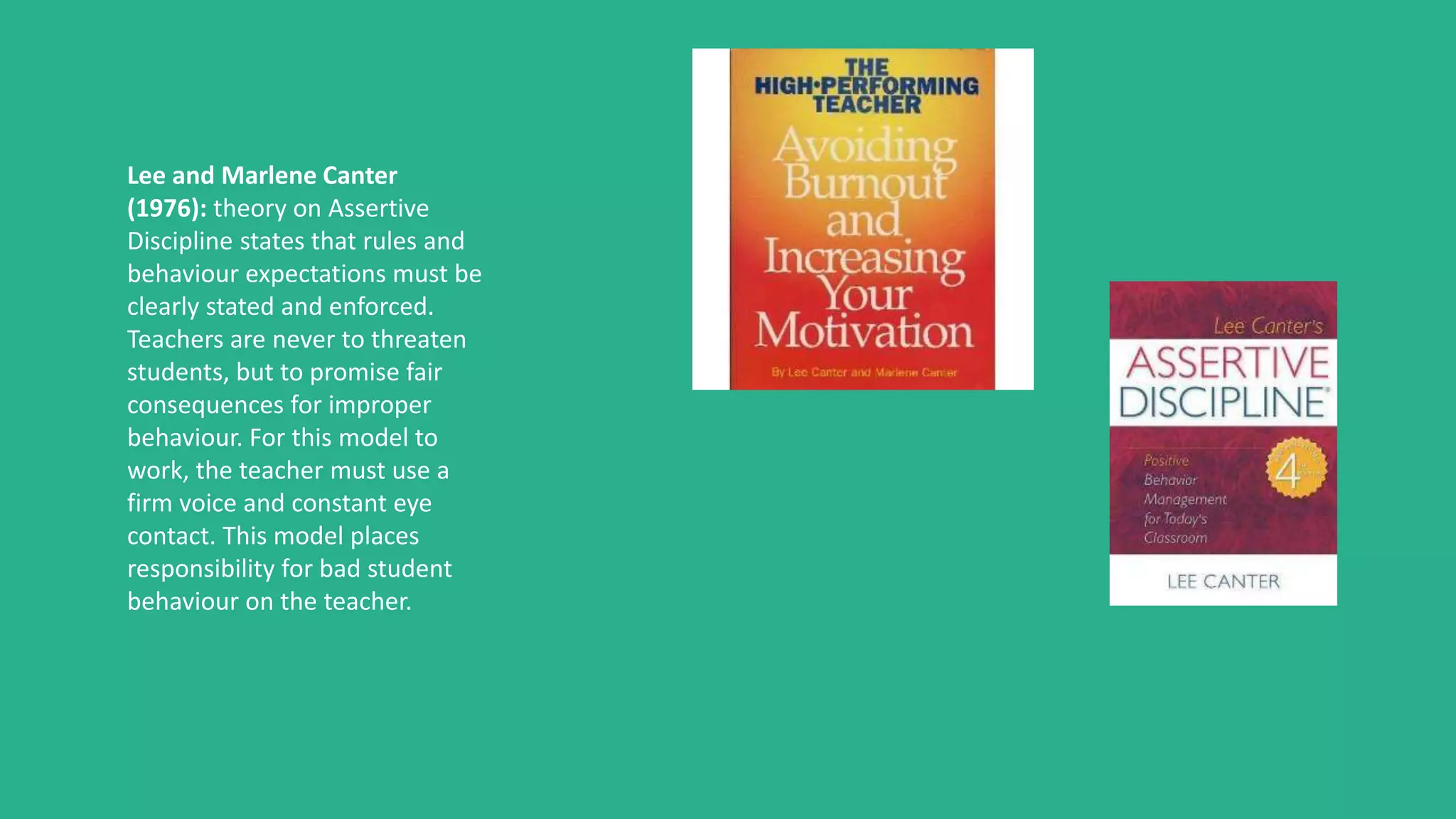 Lee and Marlene Canter
(1976): theory on Assertive
Discipline states that rules and
behaviour expectations must be
clearly stated and enforced.
Teachers are never to threaten
students, but to promise fair
consequences for improper
behaviour. For this model to
work, the teacher must use a
firm voice and constant eye
contact. This model places
responsibility for bad student
behaviour on the teacher.
 