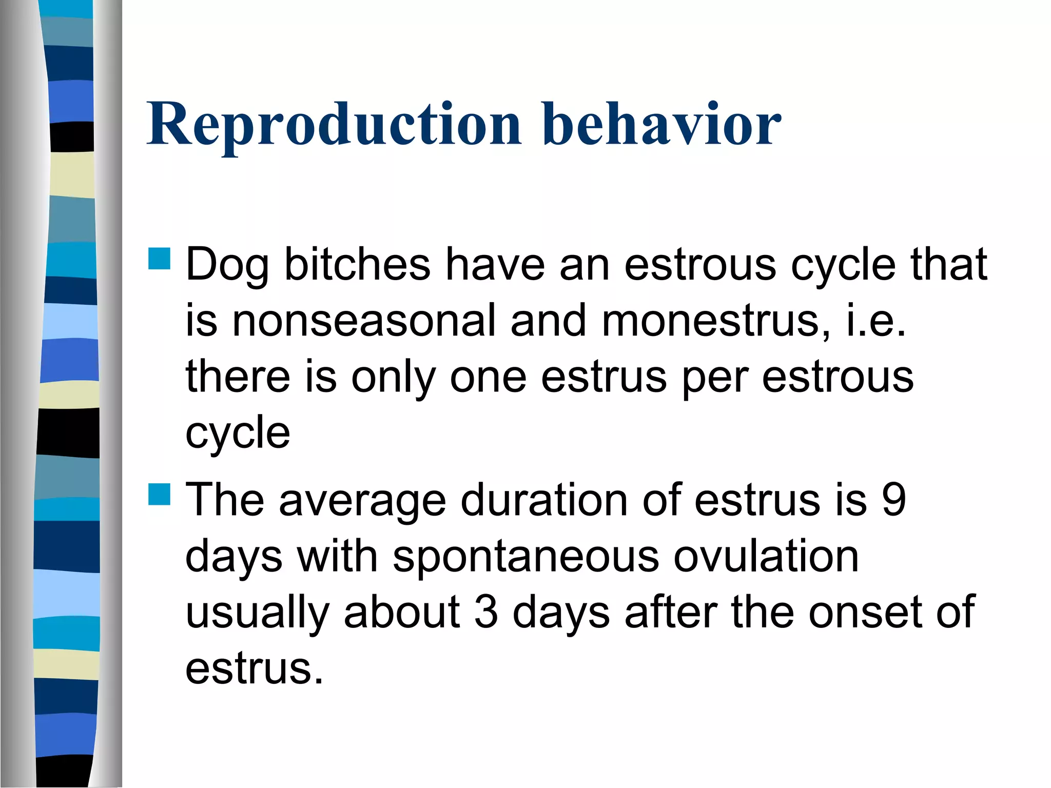Reproduction behavior
 Dog bitches have an estrous cycle that
is nonseasonal and monestrus, i.e.
there is only one estrus per estrous
cycle
 The average duration of estrus is 9
days with spontaneous ovulation
usually about 3 days after the onset of
estrus.
 