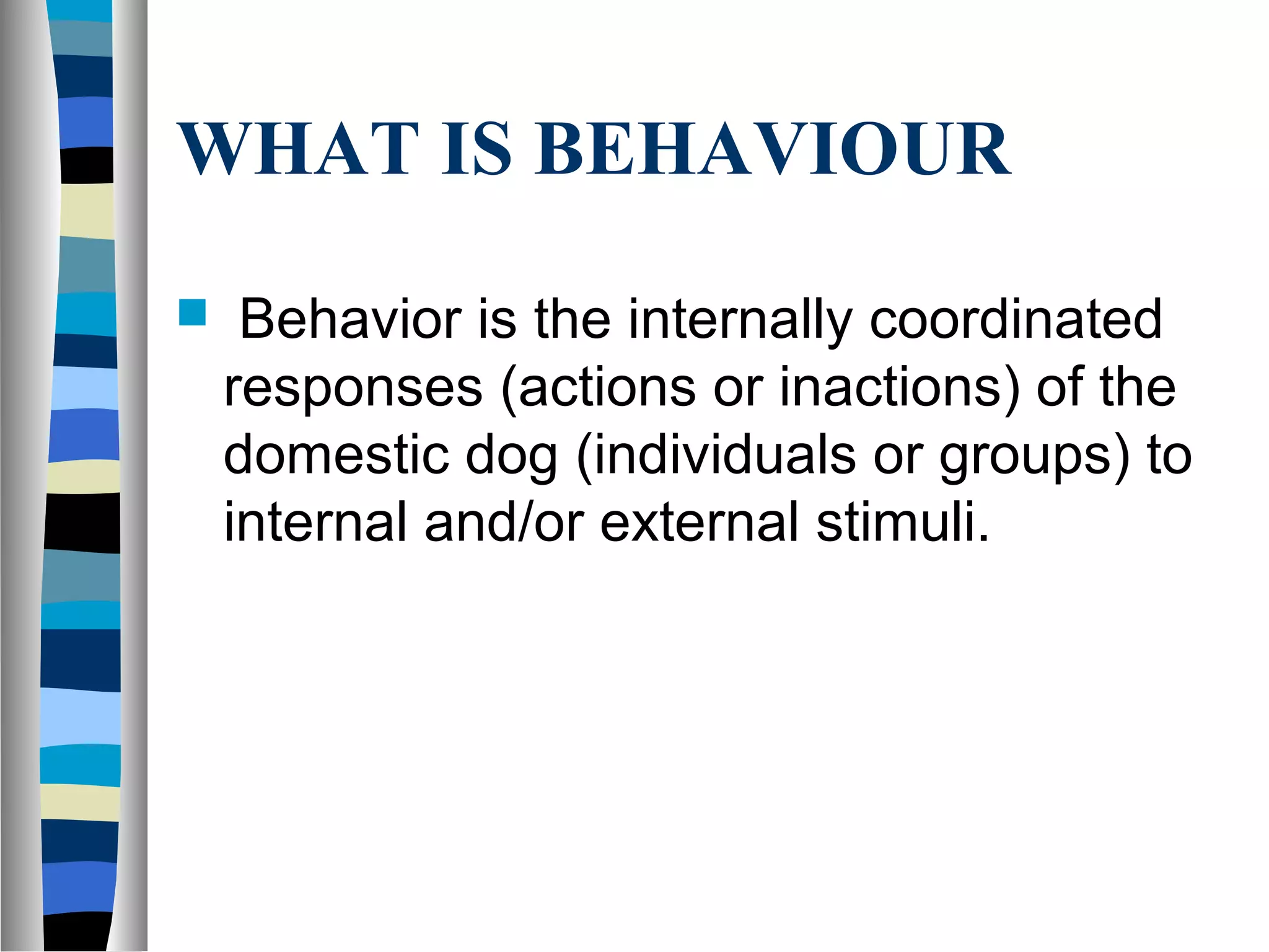 WHAT IS BEHAVIOUR
 Behavior is the internally coordinated
responses (actions or inactions) of the
domestic dog (individuals or groups) to
internal and/or external stimuli.
 