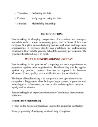 ➢ Thursday- Collecting the data
➢ Friday- analyzing and using the data
➢ Saturday- Maintaining leadership
INTRODUCTION:
Benchmarking is changing perspectives of executives and managers
around its world. It shows on company good, bad, mediocre of their own
company. It applies to manufacturing services and small and large scale
organizations. It provides step-by-step guidelines for understanding
benchmark. It reveals the practice behind the company performance. The
growth of benchmarking is so rapid.
WHAT IS BENCHMARKING? - SUNDAY
Benchmarking is the process of comparing the own organization or
operations against other organizations. Benchmarking can be applied
against any product, process, function or approach in business.
Measures of time, quality, cost and effectiveness (or satisfaction).
The intent of benchmarking is to compare the own operations versus
competitors. To generate ideas for improving processes, approaches and
technologies to reduce costs, increase profits and strengthen customer
loyalty and satisfaction.
Benchmarking is an important component of continuous improvement
initiatives.
Reasons for benchmarking
It focus on the business imperatives involved in consumer satisfaction
Strategic planning: developing short and long term plans
 