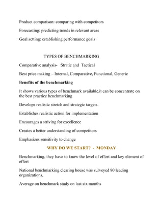 Product comparison: comparing with competitors
Forecasting: predicting trends in relevant areas
Goal setting: establishing performance goals
TYPES OF BENCHMARKING
Comparative analysis- Stratic and Tactical
Best price making – Internal, Comparative, Functional, Generic
Benefits of the benchmarking
It shows various types of benchmark available.it can be concentrate on
the best practice benchmarking
Develops realistic stretch and strategic targets.
Establishes realistic action for implementation
Encourages a striving for excellence
Creates a better understanding of competitors
Emphasizes sensitivity to change
WHY DO WE START? - MONDAY
Benchmarking, they have to know the level of effort and key element of
effort
National benchmarking clearing house was surveyed 80 leading
organizations,
Average on benchmark study on last six months
 