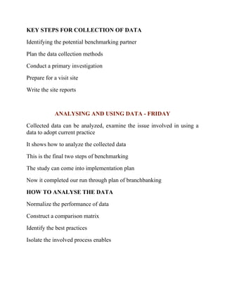 KEY STEPS FOR COLLECTION OF DATA
Identifying the potential benchmarking partner
Plan the data collection methods
Conduct a primary investigation
Prepare for a visit site
Write the site reports
ANALYSING AND USING DATA - FRIDAY
Collected data can be analyzed, examine the issue involved in using a
data to adopt current practice
It shows how to analyze the collected data
This is the final two steps of benchmarking
The study can come into implementation plan
Now it completed our run through plan of branchbanking
HOW TO ANALYSE THE DATA
Normalize the performance of data
Construct a comparison matrix
Identify the best practices
Isolate the involved process enables
 