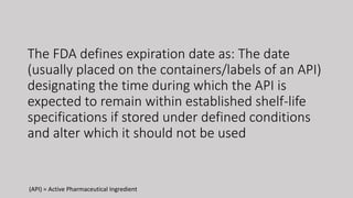 The FDA defines expiration date as: The date
(usually placed on the containers/labels of an API)
designating the time during which the API is
expected to remain within established shelf-life
specifications if stored under defined conditions
and alter which it should not be used
(API) = Active Pharmaceutical Ingredient
 