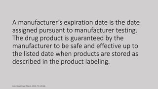 A manufacturer’s expiration date is the date
assigned pursuant to manufacturer testing.
The drug product is guaranteed by the
manufacturer to be safe and effective up to
the listed date when products are stored as
described in the product labeling.
Am J Health-Syst Pharm. 2014; 71:145-66.
 