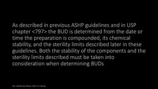 As described in previous ASHP guidelines and in USP
chapter <797> the BUD is determined from the date or
time the preparation is compounded, its chemical
stability, and the sterility limits described later in these
guidelines. Both the stability of the components and the
sterility limits described must be taken into
consideration when determining BUDs
Am J Health-Syst Pharm. 2014; 71:145-66.
 