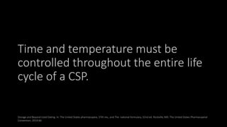 Time and temperature must be
controlled throughout the entire life
cycle of a CSP.
Storage and Beyond-Used Dating. In: The United States pharmacopeia, 37th rev., and The national formulary, 32nd ed. Rockville,MD: The United States Pharmacopeial
Convention; 2014:66.
 