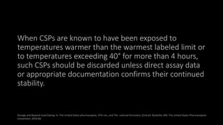 When CSPs are known to have been exposed to
temperatures warmer than the warmest labeled limit or
to temperatures exceeding 40° for more than 4 hours,
such CSPs should be discarded unless direct assay data
or appropriate documentation confirms their continued
stability.
Storage and Beyond-Used Dating. In: The United States pharmacopeia, 37th rev., and The national formulary, 32nd ed. Rockville, MD: The United States Pharmacopeial
Convention; 2014:66.
 