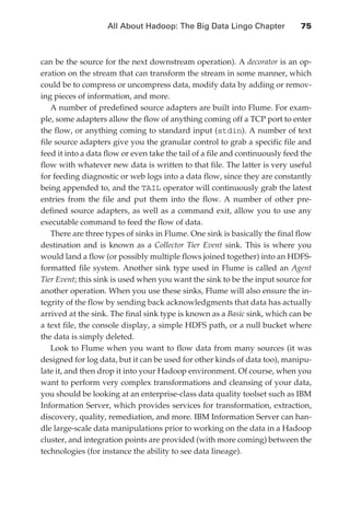 All About Hadoop: The Big Data Lingo Chapter 	            75



               can be the source for the next downstream operation). A decorator is an op-
               eration on the stream that can transform the stream in some manner, which
               could be to compress or uncompress data, modify data by adding or remov-
               ing pieces of information, and more.
                   A number of predefined source adapters are built into Flume. For exam-
               ple, some adapters allow the flow of anything coming off a TCP port to enter
               the flow, or anything coming to standard input (stdin). A number of text
               file source adapters give you the granular control to grab a specific file and
               feed it into a data flow or even take the tail of a file and continuously feed the
               flow with whatever new data is written to that file. The latter is very useful
               for feeding diagnostic or web logs into a data flow, since they are constantly
               being appended to, and the TAIL operator will continuously grab the latest
               entries from the file and put them into the flow. A number of other pre-
               defined source adapters, as well as a command exit, allow you to use any
               executable command to feed the flow of data.
                   There are three types of sinks in Flume. One sink is basically the final flow
               destination and is known as a Collector Tier Event sink. This is where you
               would land a flow (or possibly multiple flows joined together) into an HDFS-
               formatted file system. Another sink type used in Flume is called an Agent
               Tier Event; this sink is used when you want the sink to be the input source for
               another operation. When you use these sinks, Flume will also ensure the in-
               tegrity of the flow by sending back acknowledgments that data has actually
               arrived at the sink. The final sink type is known as a Basic sink, which can be
               a text file, the console display, a simple HDFS path, or a null bucket where
               the data is simply deleted.
                   Look to Flume when you want to flow data from many sources (it was
               designed for log data, but it can be used for other kinds of data too), manipu-
               late it, and then drop it into your Hadoop environment. Of course, when you
               want to perform very complex transformations and cleansing of your data,
               you should be looking at an enterprise-class data quality toolset such as IBM
               Information Server, which provides services for transformation, extraction,
               discovery, quality, remediation, and more. IBM Information Server can han-
               dle large-scale data manipulations prior to working on the data in a Hadoop
               cluster, and integration points are provided (with more coming) between the
               technologies (for instance the ability to see data lineage).




ch04.indd 75                                                                                   07/10/11 5:09 PM
 