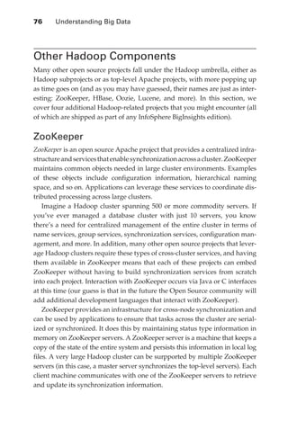 76 	   Understanding Big Data




               Other Hadoop Components
               Many other open source projects fall under the Hadoop umbrella, either as
               Hadoop subprojects or as top-level Apache projects, with more popping up
               as time goes on (and as you may have guessed, their names are just as inter-
               esting: ZooKeeper, HBase, Oozie, Lucene, and more). In this section, we
               cover four additional Hadoop-related projects that you might encounter (all
               of which are shipped as part of any InfoSphere BigInsights edition).


               ZooKeeper
               ZooKeeper is an open source Apache project that provides a centralized infra-
               structure and services that enable synchronization across a cluster. ZooKeeper
               maintains common objects needed in large cluster environments. Examples
               of these objects include configuration information, hierarchical naming
               space, and so on. Applications can leverage these services to coordinate dis-
               tributed processing across large clusters.
                   Imagine a Hadoop cluster spanning 500 or more commodity servers. If
               you’ve ever managed a database cluster with just 10 servers, you know
               there’s a need for centralized management of the entire cluster in terms of
               name services, group services, synchronization services, configuration man-
               agement, and more. In addition, many other open source projects that lever-
               age Hadoop clusters require these types of cross-cluster services, and having
               them available in ZooKeeper means that each of these projects can embed
               ZooKeeper without having to build synchronization services from scratch
               into each project. Interaction with ZooKeeper occurs via Java or C interfaces
               at this time (our guess is that in the future the Open Source community will
               add additional development languages that interact with ZooKeeper).
                   ZooKeeper provides an infrastructure for cross-node synchronization and
               can be used by applications to ensure that tasks across the cluster are serial-
               ized or synchronized. It does this by maintaining status type information in
               memory on ZooKeeper servers. A ZooKeeper server is a machine that keeps a
               copy of the state of the entire system and persists this information in local log
               files. A very large Hadoop cluster can be surpported by multiple ZooKeeper
               servers (in this case, a master server synchronizes the top-level servers). Each
               client machine communicates with one of the ZooKeeper servers to retrieve
               and update its synchronization information.




ch04.indd 76                                                                                  07/10/11 5:09 PM
 