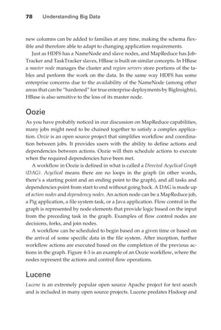 78 	   Understanding Big Data



               new columns can be added to families at any time, making the schema flex-
               ible and therefore able to adapt to changing application requirements.
                  Just as HDFS has a NameNode and slave nodes, and MapReduce has Job-
               Tracker and TaskTracker slaves, HBase is built on similar concepts. In HBase
               a master node manages the cluster and region servers store portions of the ta-
               bles and perform the work on the data. In the same way HDFS has some
               enterprise concerns due to the availability of the NameNode (among other
               areas that can be “hardened” for true enterprise deployments by BigInsights),
               HBase is also sensitive to the loss of its master node.


               Oozie
               As you have probably noticed in our discussion on MapReduce capabilities,
               many jobs might need to be chained together to satisfy a complex applica-
               tion. Oozie is an open source project that simplifies workflow and coordina-
               tion between jobs. It provides users with the ability to define actions and
               dependencies between actions. Oozie will then schedule actions to execute
               when the required dependencies have been met.
                  A workflow in Oozie is defined in what is called a Directed Acyclical Graph
               (DAG). Acyclical means there are no loops in the graph (in other words,
               there’s a starting point and an ending point to the graph), and all tasks and
               dependencies point from start to end without going back. A DAG is made up
               of action nodes and dependency nodes. An action node can be a MapReduce job,
               a Pig application, a file system task, or a Java application. Flow control in the
               graph is represented by node elements that provide logic based on the input
               from the preceding task in the graph. Examples of flow control nodes are
               decisions, forks, and join nodes.
                  A workflow can be scheduled to begin based on a given time or based on
               the arrival of some specific data in the file system. After inception, further
               workflow actions are executed based on the completion of the previous ac-
               tions in the graph. Figure 4-3 is an example of an Oozie workflow, where the
               nodes represent the actions and control flow operations.


               Lucene
               Lucene is an extremely popular open source Apache project for text search
               and is included in many open source projects. Lucene predates Hadoop and




ch04.indd 78                                                                                  07/10/11 5:09 PM
 