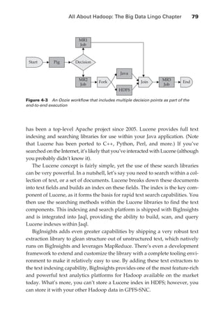 All About Hadoop: The Big Data Lingo Chapter 	                   79



                                         MR1
                                         Job



                   Start     Pig        Decision

                                                               Java
                                         MR2                                        MR3
                                                    Fork                 Join                 End
                                         Job                                        Job
                                                              HDFS

               Figure 4-3  An Oozie workflow that includes multiple decision points as part of the
               end-to-end execution




               has been a top-level Apache project since 2005. Lucene provides full text
               indexing and searching libraries for use within your Java application. (Note
               that Lucene has been ported to C++, Python, Perl, and more.) If you’ve
               searched on the Internet, it’s likely that you’ve interacted with Lucene (although
               you probably didn’t know it).
                  The Lucene concept is fairly simple, yet the use of these search libraries
               can be very powerful. In a nutshell, let’s say you need to search within a col-
               lection of text, or a set of documents. Lucene breaks down these documents
               into text fields and builds an index on these fields. The index is the key com-
               ponent of Lucene, as it forms the basis for rapid text search capabilities. You
               then use the searching methods within the Lucene libraries to find the text
               components. This indexing and search platform is shipped with BigInsights
               and is integrated into Jaql, providing the ability to build, scan, and query
               Lucene indexes within Jaql.
                  BigInsights adds even greater capabilities by shipping a very robust text
               extraction library to glean structure out of unstructured text, which natively
               runs on BigInsights and leverages MapReduce. There’s even a development
               framework to extend and customize the library with a complete tooling envi-
               ronment to make it relatively easy to use. By adding these text extractors to
               the text indexing capability, BigInsights provides one of the most feature-rich
               and powerful text analytics platforms for Hadoop available on the market
               today. What’s more, you can’t store a Lucene index in HDFS; however, you
               can store it with your other Hadoop data in GPFS-SNC.




ch04.indd 79                                                                                          07/10/11 5:09 PM
 