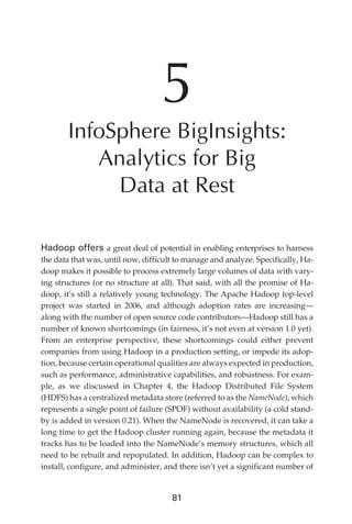 5
                      InfoSphere BigInsights:
                         Analytics for Big
                           Data at Rest

               Hadoop offers a great deal of potential in enabling enterprises to harness
               the data that was, until now, difficult to manage and analyze. Specifically, Ha-
               doop makes it possible to process extremely large volumes of data with vary-
               ing structures (or no structure at all). That said, with all the promise of Ha-
               doop, it’s still a relatively young technology. The Apache Hadoop top-level
               project was started in 2006, and although adoption rates are increasing—
               along with the number of open source code contributors—Hadoop still has a
               number of known shortcomings (in fairness, it’s not even at version 1.0 yet).
               From an enterprise perspective, these shortcomings could either prevent
               companies from using Hadoop in a production setting, or impede its adop-
               tion, because certain operational qualities are always expected in production,
               such as performance, administrative capabilities, and robustness. For exam-
               ple, as we discussed in Chapter 4, the Hadoop Distributed File System
               (HDFS) has a centralized metadata store (referred to as the NameNode), which
               represents a single point of failure (SPOF) without availability (a cold stand-
               by is added in version 0.21). When the NameNode is recovered, it can take a
               long time to get the Hadoop cluster running again, because the metadata it
               tracks has to be loaded into the NameNode’s memory structures, which all
               need to be rebuilt and repopulated. In addition, Hadoop can be complex to
               install, configure, and administer, and there isn’t yet a significant number of


                                                     81




ch05.indd 81                                                                                 07/10/11 5:10 PM
 