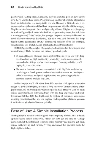 82 	     Understanding Big Data



               people with Hadoop skills. Similarly, there is a limited pool of developers
               who have MapReduce skills. Programming traditional analytic algorithms
               (such as statistical or text analysis) to work in Hadoop is difficult, and it re-
               quires analysts to become skilled Java programmers with the ability to apply
               MapReduce techniques to their analytics algorithms. (Higher level languag-
               es, such as Pig and Jaql, make MapReduce programming easier, but still have
               a learning curve.) There’s more, but you get the point: not only is Hadoop in
               need of some enterprise hardening, but also tools and features that help
               round out the possibilities of what the Hadoop platform offers (for example,
               visualization, text analytics, and graphical administration tools).
                  IBM InfoSphere BigInsights (BigInsights) addresses all of these issues, and
               more, through IBM’s focus on two primary product goals:

                 •	Deliver a Hadoop platform that’s hardened for enterprise use with deep
                      consideration for high availability, scalability, performance, ease-of-
                      use, and other things you’ve come to expect from any solution you’ll
                      deploy in your enterprise.
                 •	Flatten the time-to-value curve associated with Big Data analytics by
                      providing the development and runtime environments for developers
                      to build advanced analytical applications, and providing tools for
                      business users to analyze Big Data.

                  In this chapter, we’ll talk about how IBM readies Hadoop for enterprise
               usage. As you can imagine, IBM has a long history of understanding enter-
               prise needs. By embracing new technologies such as Hadoop (and its open
               source ecosystem) and extending them with the deep experience and intel-
               lectual capital that IBM has built over its century of existence, you gain a
               winning combination that lets you explore Hadoop with a platform you can
               trust that also yields results more quickly.



               Ease of Use: A Simple Installation Process
               The BigInsights installer was designed with simplicity in mind. IBM’s devel-
               opment teams asked themselves, “How can IBM cut the time-to-Hadoop
               curve without the effort and technical skills normally required to get open
               source software up and running?” They answered this question with the
               BigInsights installer.




ch05.indd 82                                                                                    07/10/11 5:10 PM
 