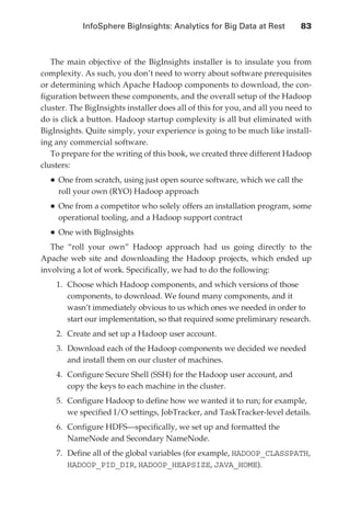 InfoSphere BigInsights: Analytics for Big Data at Rest 	       83



                  The main objective of the BigInsights installer is to insulate you from
               complexity. As such, you don’t need to worry about software prerequisites
               or determining which Apache Hadoop components to download, the con-
               figuration between these components, and the overall setup of the Hadoop
               cluster. The BigInsights installer does all of this for you, and all you need to
               do is click a button. Hadoop startup complexity is all but eliminated with
               BigInsights. Quite simply, your experience is going to be much like install-
               ing any commercial software.
                  To prepare for the writing of this book, we created three different Hadoop
               clusters:
                   •	One from scratch, using just open source software, which we call the
                     roll your own (RYO) Hadoop approach
                   •	One from a competitor who solely offers an installation program, some
                     operational tooling, and a Hadoop support contract
                   •	One with BigInsights
                  The “roll your own” Hadoop approach had us going directly to the
               Apache web site and downloading the Hadoop projects, which ended up
               involving a lot of work. Specifically, we had to do the following:
                    1.	 Choose which Hadoop components, and which versions of those
                        components, to download. We found many components, and it
                        wasn’t immediately obvious to us which ones we needed in order to
                        start our implementation, so that required some preliminary research.
                    2.	 Create and set up a Hadoop user account.
                    3.	 Download each of the Hadoop components we decided we needed
                        and install them on our cluster of machines.
                    4.	 Configure Secure Shell (SSH) for the Hadoop user account, and
                        copy the keys to each machine in the cluster.
                    5.	 Configure Hadoop to define how we wanted it to run; for example,
                        we specified I/O settings, JobTracker, and TaskTracker-level details.
                    6.	 Configure HDFS—specifically, we set up and formatted the
                        NameNode and Secondary NameNode.
                    7.	 Define all of the global variables (for example, HADOOP_CLASSPATH,
                        HADOOP_PID_DIR, HADOOP_HEAPSIZE, JAVA_HOME).




ch05.indd 83                                                                                 07/10/11 5:10 PM
 