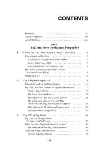 CONTENTS

                          Foreword  . . . . . . . . . . . . . . . . . . . . . . . . . . . . . . . . . . . . . . . . . . . . . 	                        xv
                          Acknowledgments  . . . . . . . . . . . . . . . . . . . . . . . . . . . . . . . . . . . . . 	                                 xxi
                          About this Book  . . . . . . . . . . . . . . . . . . . . . . . . . . . . . . . . . . . . . . . 	 xxiii

                                                                             PART I
                                    Big Data: From the Business Perspective
             	   1	   What Is Big Data? Hint: You’re a Part of It Every Day   .  .                                                                	     3
                       Characteristics of Big Data   .  .  .  .  .  .  .  .  .  .  .  .  .  .  .  .  .  .  .  .  .  .  .                          	     5
                          Can There Be Enough? The Volume of Data   . .  .  .  .  .  .  .  .                                                      	     5
                          Variety Is the Spice of Life   .  .  .  .  .  .  .  .  .  .  .  .  .  .  .  .  .  .  .  .  .                            	     7
                          How Fast Is Fast? The Velocity of Data   .  .  .  .  .  .  .  .  .  .  .  .                                             	     8
                          Data in the Warehouse and Data in Hadoop
                           (It’s Not a Versus Thing)   .  .  .  .  .  .  .  .  .  .  .  .  .  .  .  .  .  .  .  .  .  .  . 	                            9
                          Wrapping It Up                  .  .  .  .  .  .  .  .  .  .  .  .  .  .  .  .  .  .  .  .  .  .  .  .  .  .  .  .  .  . 	   12

             	   2	   Why Is Big Data Important?   .  .  .  .  .  .  .  .  .  .  .  .  .  .  .  .  .  .  .  .  .  .                               	    15
                       When to Consider a Big Data Solution   .  .  .  .  .  .  .  .  .  .  .  .  .  .  .                                         	    15
                       Big Data Use Cases: Patterns for Big Data Deployment   .  .  .                                                             	    17
                          IT for IT Log Analytics   .  .  .  .  .  .  .  .  .  .  .  .  .  .  .  .  .  .  .  .  .  .  .                           	    18
                          The Fraud Detection Pattern   .  .  .  .  .  .  .  .  .  .  .  .  .  .  .  .  .  .  .                                   	    20
                          They Said What? The Social Media Pattern    .  .  .  .  .  .  .  .  .                                                   	    24
                               The Call Center Mantra: “This Call May
                                Be Recorded for Quality Assurance Purposes”    .  .  .  .  . 	                                                         26
                               Risk: Patterns for Modeling and Management   .  .  .  .  .  .  . 	                                                      29
                               Big Data and the Energy Sector                                   .  .  .  .  .  .  .  .  .  .  .  .  .  .  .  .  . 	    31

             	   3	   Why IBM for Big Data?   . . . . . . . . . . . . . . . . . . . . . . . . . . . . 	                                                35
                          Big Data Has No Big Brother:
                           It’s Ready, but Still Young   . . . . . . . . . . . . . . . . . . . . . . . . . . . . 	                                     37
                          What Can Your Big Data Partner Do for You?   . . . . . . . . . . . . 	                                                       39
                               The IBM $100 Million Big Data Investment   . . . . . . . . . . . . 	                                                    40
                          A History of Big Data Innovation   . . . . . . . . . . . . . . . . . . . . . . . 	                                           40
                               Domain Expertise Matters   . . . . . . . . . . . . . . . . . . . . . . . . . . 	                                        49


                                                                       xi




FM.indd 11                                                                                                                                              07/10/11 6:12 PM
 