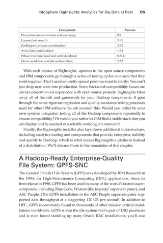 InfoSphere BigInsights: Analytics for Big Data at Rest 	        85



                                               Component                              Version
                   Hive (data summarization and querying)                    0.5
                   Lucene (text search)                                      3.1.0
                   ZooKeeper (process coordination)                          3.2.2
                   Avro (data serialization)                                 1.5.1
                   HBase (real-time read and write database)                 0.20.6
                   Oozie (workflow and job orchestration)                    2.2.2


                  With each release of BigInsights, updates to the open source components
               and IBM components go through a series of testing cycles to ensure that they
               work together. That’s another pretty special point we want to clarify: You can’t
               just drop new code into production. Some backward-compatibility issues are
               always present in our experience with open source projects. BigInsights takes
               away all of the risk and guesswork for your Hadoop components. It goes
               through the same rigorous regression and quality assurance testing processes
               used for other IBM software. So ask yourself this: Would you rather be your
               own systems integrator, testing all of the Hadoop components repeatedly to
               ensure compatibility? Or would you rather let IBM find a stable stack that you
               can deploy and be assured of a reliable working environment?
                  Finally, the BigInsights installer also lays down additional infrastructure,
               including analytics tooling and components that provide enterprise stability
               and quality to Hadoop, which is what makes BigInsights a platform instead
               of a distribution. We’ll discuss those in the remainder of this chapter.


               A Hadoop-Ready Enterprise-Quality
               File System: GPFS-SNC
               The General Parallel File System (GPFS) was developed by IBM Research in
               the 1990s for High-Performance Computing (HPC) applications. Since its
               first release in 1998, GPFS has been used in many of the world’s fastest super-
               computers, including Blue Gene, Watson (the Jeopardy! supercomputer), and
               ASC Purple. (The GPFS installation in the ASC Purple supercomputer sup-
               ported data throughput at a staggering 120 GB per second!) In addition to
               HPC, GPFS is commonly found in thousands of other mission-critical instal-
               lations worldwide. GPFS is also the file system that’s part of DB2 pureScale
               and is even found standing up many Oracle RAC installations; you’ll also




ch05.indd 85                                                                                     07/10/11 5:10 PM
 