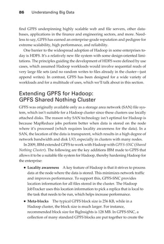 86 	     Understanding Big Data



               find GPFS underpinning highly scalable web and file servers, other data-
               bases, applications in the finance and engineering sectors, and more. Need-
               less to say, GPFS has earned an enterprise-grade reputation and pedigree for
               extreme scalability, high performance, and reliability.
                  One barrier to the widespread adoption of Hadoop in some enterprises to-
               day is HDFS. It’s a relatively new file system with some design-oriented limi-
               tations. The principles guiding the development of HDFS were defined by use
               cases, which assumed Hadoop workloads would involve sequential reads of
               very large file sets (and no random writes to files already in the cluster—just
               append writes). In contrast, GPFS has been designed for a wide variety of
               workloads and for a multitude of uses, which we’ll talk about in this section.


               Extending GPFS for Hadoop:
               GPFS Shared Nothing Cluster
               GPFS was originally available only as a storage area network (SAN) file sys-
               tem, which isn’t suitable for a Hadoop cluster since these clusters use locally
               attached disks. The reason why SAN technology isn’t optimal for Hadoop is
               because MapReduce jobs perform better when data is stored on the node
               where it’s processed (which requires locality awareness for the data). In a
               SAN, the location of the data is transparent, which results in a high degree of
               network bandwidth and disk I/O, especially in clusters with many nodes.
                  In 2009, IBM extended GPFS to work with Hadoop with GPFS-SNC (Shared
               Nothing Cluster). The following are the key additions IBM made to GPFS that
               allows it to be a suitable file system for Hadoop, thereby hardening Hadoop for
               the enterprise:
                 •	Locality awareness        A key feature of Hadoop is that it strives to process
                      data at the node where the data is stored. This minimizes network traffic
                      and improves performance. To support this, GPFS-SNC provides
                      location information for all files stored in the cluster. The Hadoop
                      JobTracker uses this location information to pick a replica that is local to
                      the task that needs to be run, which helps increase performance.
                 •	Meta-blocks       The typical GPFS block size is 256 KB, while in a
                      Hadoop cluster, the block size is much larger. For instance,
                      recommended block size for BigInsights is 128 MB. In GPFS-SNC, a
                      collection of many standard GPFS blocks are put together to create the




ch05.indd 86                                                                                    08/10/11 2:19 PM
 