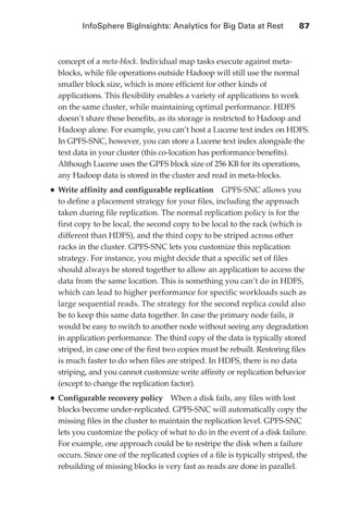 InfoSphere BigInsights: Analytics for Big Data at Rest 	            87



                     concept of a meta-block. Individual map tasks execute against meta-
                     blocks, while file operations outside Hadoop will still use the normal
                     smaller block size, which is more efficient for other kinds of
                     applications. This flexibility enables a variety of applications to work
                     on the same cluster, while maintaining optimal performance. HDFS
                     doesn’t share these benefits, as its storage is restricted to Hadoop and
                     Hadoop alone. For example, you can’t host a Lucene text index on HDFS.
                     In GPFS-SNC, however, you can store a Lucene text index alongside the
                     text data in your cluster (this co-location has performance benefits).
                     Although Lucene uses the GPFS block size of 256 KB for its operations,
                     any Hadoop data is stored in the cluster and read in meta-blocks.
                   •	Write affinity and configurable replication       GPFS-SNC allows you
                     to define a placement strategy for your files, including the approach
                     taken during file replication. The normal replication policy is for the
                     first copy to be local, the second copy to be local to the rack (which is
                     different than HDFS), and the third copy to be striped across other
                     racks in the cluster. GPFS-SNC lets you customize this replication
                     strategy. For instance, you might decide that a specific set of files
                     should always be stored together to allow an application to access the
                     data from the same location. This is something you can’t do in HDFS,
                     which can lead to higher performance for specific workloads such as
                     large sequential reads. The strategy for the second replica could also
                     be to keep this same data together. In case the primary node fails, it
                     would be easy to switch to another node without seeing any degradation
                     in application performance. The third copy of the data is typically stored
                     striped, in case one of the first two copies must be rebuilt. Restoring files
                     is much faster to do when files are striped. In HDFS, there is no data
                     striping, and you cannot customize write affinity or replication behavior
                     (except to change the replication factor).
                   •	Configurable recovery policy      When a disk fails, any files with lost
                     blocks become under-replicated. GPFS-SNC will automatically copy the
                     missing files in the cluster to maintain the replication level. GPFS-SNC
                     lets you customize the policy of what to do in the event of a disk failure.
                     For example, one approach could be to restripe the disk when a failure
                     occurs. Since one of the replicated copies of a file is typically striped, the
                     rebuilding of missing blocks is very fast as reads are done in parallel.




ch05.indd 87                                                                                      07/10/11 5:10 PM
 
