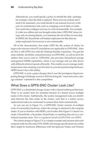 88 	     Understanding Big Data



                      Alternatively, you could specify a policy to rebuild the disk—perhaps,
                      for example, when the disk is replaced. These recovery policies don’t
                      need to be automatic; you could decide to use manual recovery in the
                      case of a maintenance task, such as swapping a set of disks or nodes.
                      You could also configure recovery to work incrementally. For example,
                      if a disk was offline and was brought online later, GPFS-SNC knows to
                      copy only its missing blocks, as it maintains the list of files on each disk.
                      In HDFS, the NameNode will initiate replication for files that are
                      under-replicated, but recovery is not customizable.
                  All of the characteristics that make GPFS the file system of choice for
               large-scale mission-critical IT installations are applicable to GPFS-SNC. After
               all, this is still GPFS, but with the Hadoop-friendly extensions. You get the
               same stability, flexibility, and performance in GPFS-SNC, as well as all of the
               utilities that you’re used to. GPFS-SNC also provides hierarchical storage
               management (HSM) capabilities, where it can manage and use disk drives
               with different retrieval speeds efficiently. This enables you to manage multi-
               temperature data, keeping your hot data on your best performing hardware.
               HDFS doesn’t have this ability.
                  GPFS-SNC is such a game changer that it won the prestigious Supercom-
               puting Storage Challenge award in 2010 for being the “most innovative stor-
               age solution” submitted to this competition.

               What Does a GPFS-SNC Cluster Look Like?
               GPFS-SNC is a distributed storage cluster with a shared-nothing architecture.
               There is no central store for metadata because it’s shared across multiple
               nodes in the cluster. Additionally, file system management tasks are distrib-
               uted between the data nodes in the cluster, such that if a failure occurs,
               replacement nodes are nominated to assume these tasks automatically.
                  As you can see in Figure 5-1, a GPFS-SNC cluster consists of multiple
               racks of commodity hardware, where the storage is attached to the compute
               nodes. If you’re familiar with HDFS, you’ll notice that Figure 5-1 doesn’t in-
               clude a NameNode, a Secondary NameNode, or anything that acts as a cen-
               tralized metadata store. This is a significant benefit of GPFS-SNC over HDFS.
                  The cluster design in Figure 5-1 is a simple example and assumes that each
               compute node has the same CPU, RAM, and storage specifications (in reality
               there might be hardware differences with the Quorum Nodes and Primary




ch05.indd 88                                                                                      07/10/11 5:10 PM
 