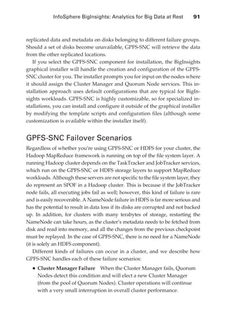 InfoSphere BigInsights: Analytics for Big Data at Rest 	          91



               replicated data and metadata on disks belonging to different failure groups.
               Should a set of disks become unavailable, GPFS-SNC will retrieve the data
               from the other replicated locations.
                   If you select the GPFS-SNC component for installation, the BigInsights
               graphical installer will handle the creation and configuration of the GPFS-
               SNC cluster for you. The installer prompts you for input on the nodes where
               it should assign the Cluster Manager and Quorum Node services. This in-
               stallation approach uses default configurations that are typical for BigIn-
               sights workloads. GPFS-SNC is highly customizable, so for specialized in-
               stallations, you can install and configure it outside of the graphical installer
               by modifying the template scripts and configuration files (although some
               customization is available within the installer itself).


               GPFS-SNC Failover Scenarios
               Regardless of whether you’re using GPFS-SNC or HDFS for your cluster, the
               Hadoop MapReduce framework is running on top of the file system layer. A
               running Hadoop cluster depends on the TaskTracker and JobTracker services,
               which run on the GPFS-SNC or HDFS storage layers to support MapReduce
               workloads. Although these servers are not specific to the file system layer, they
               do represent an SPOF in a Hadoop cluster. This is because if the JobTracker
               node fails, all executing jobs fail as well; however, this kind of failure is rare
               and is easily recoverable. A NameNode failure in HDFS is far more serious and
               has the potential to result in data loss if its disks are corrupted and not backed
               up. In addition, for clusters with many terabytes of storage, restarting the
               NameNode can take hours, as the cluster’s metadata needs to be fetched from
               disk and read into memory, and all the changes from the previous checkpoint
               must be replayed. In the case of GPFS-SNC, there is no need for a NameNode
               (it is solely an HDFS component).
                   Different kinds of failures can occur in a cluster, and we describe how
               GPFS-SNC handles each of these failure scenarios:
                   •	Cluster Manager Failure     When the Cluster Manager fails, Quorum
                     Nodes detect this condition and will elect a new Cluster Manager
                     (from the pool of Quorum Nodes). Cluster operations will continue
                     with a very small interruption in overall cluster performance.




ch05.indd 91                                                                                   07/10/11 5:10 PM
 