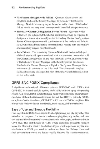 92 	     Understanding Big Data



                 •	File System Manager Node Failure             Quorum Nodes detect this
                      condition and ask the Cluster Manager to pick a new File System
                      Manager Node from among any of the nodes in the cluster. This kind of
                      failure results in a very small interruption in overall cluster performance.
                 •	Secondary Cluster Configuration Server Failure            Quorum Nodes
                      will detect the failure, but the cluster administrator will be required to
                      designate a new node manually as the Secondary Cluster Configuration
                      Server. Cluster operations will continue even if this node is in a failure
                      state, but some administrative commands that require both the primary
                      and secondary servers might not work.
                 •	Rack Failure        The remaining Quorum Nodes will decide which part
                      of the cluster is still operational and which nodes went down with it. If
                      the Cluster Manager was on the rack that went down, Quorum Nodes
                      will elect a new Cluster Manager in the healthy part of the cluster.
                      Similarly, the Cluster Manager will pick a File System Manager Node
                      in case the old one was on the failed rack. The cluster will employ
                      standard recovery strategies for each of the individual data nodes lost
                      on the failed rack.


               GPFS-SNC POSIX-Compliance
               A significant architectural difference between GPFS-SNC and HDFS is that
               GPFS-SNC is a kernel-level file system, while HDFS runs on top of the operating
               system. As a result, HDFS inherently has a number of restrictions and inefficien-
               cies. Most of these limitations stem from the fact that HDFS is not fully POSIX-
               compliant. On the other hand, GPFS-SNC is 100 percent POSIX-compliant. This
               makes your Hadoop cluster more stable, more secure, and more flexible.

               Ease of Use and Storage Flexibility
               Files stored in GPFS-SNC are visible to all applications, just like any other files
               stored on a computer. For instance, when copying files, any authorized user
               can use traditional operating system commands to list, copy, and move files in
               GPFS-SNC. This isn’t the case in HDFS, where users need to log into Hadoop
               to see the files in the cluster. In addition, if you want to perform any file ma-
               nipulations in HDFS, you need to understand how the Hadoop command
               shell environment works and know specific Hadoop file system commands.




ch05.indd 92                                                                                     07/10/11 5:10 PM
 