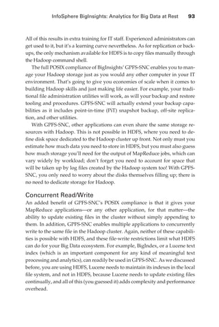 InfoSphere BigInsights: Analytics for Big Data at Rest 	           93



               All of this results in extra training for IT staff. Experienced administrators can
               get used to it, but it’s a learning curve nevertheless. As for replication or back-
               ups, the only mechanism available for HDFS is to copy files manually through
               the Hadoop command shell.
                  The full POSIX compliance of BigInsights’ GPFS-SNC enables you to man-
               age your Hadoop storage just as you would any other computer in your IT
               environment. That’s going to give you economies of scale when it comes to
               building Hadoop skills and just making life easier. For example, your tradi-
               tional file administration utilities will work, as will your backup and restore
               tooling and procedures. GPFS-SNC will actually extend your backup capa-
               bilities as it includes point-in-time (PiT) snapshot backup, off-site replica-
               tion, and other utilities.
                  With GPFS-SNC, other applications can even share the same storage re-
               sources with Hadoop. This is not possible in HDFS, where you need to de-
               fine disk space dedicated to the Hadoop cluster up front. Not only must you
               estimate how much data you need to store in HDFS, but you must also guess
               how much storage you’ll need for the output of MapReduce jobs, which can
               vary widely by workload; don’t forget you need to account for space that
               will be taken up by log files created by the Hadoop system too! With GPFS-
               SNC, you only need to worry about the disks themselves filling up; there is
               no need to dedicate storage for Hadoop.

               Concurrent Read/Write
               An added benefit of GPFS-SNC’s POSIX compliance is that it gives your
               MapReduce applications—or any other application, for that matter—the
               ability to update existing files in the cluster without simply appending to
               them. In addition, GPFS-SNC enables multiple applications to concurrently
               write to the same file in the Hadoop cluster. Again, neither of these capabili-
               ties is possible with HDFS, and these file-write restrictions limit what HDFS
               can do for your Big Data ecosystem. For example, BigIndex, or a Lucene text
               index (which is an important component for any kind of meaningful text
               processing and analytics), can readily be used in GPFS-SNC. As we discussed
               before, you are using HDFS, Lucene needs to maintain its indexes in the local
               file system, and not in HDFS, because Lucene needs to update existing files
               continually, and all of this (you guessed it) adds complexity and performance
               overhead.




ch05.indd 93                                                                                    07/10/11 5:10 PM
 