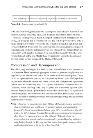 InfoSphere BigInsights: Analytics for Big Data at Rest 	                              97




                   0001 1010 0001 1101 1100 0100 1010 1110 0101 1100 1101 0011 0001 1010 0001 1101 1100 0101 1100


               Figure 5-4  A compressed nonsplittable file



               with the splits being impossible to decompress individually. Note that the
               split boundaries are dotted lines, and the block boundaries are solid lines.
                  Because Hadoop 0.20.2 doesn’t support splittable text compression na-
               tively, all the splits for a compressed text file will be processed by only a
               single mapper. For many workloads, this would cause such a significant per-
               formance hit that it wouldn’t be a viable option. However, Jaql is configured
               to understand splittable compression for text files and will process them au-
               tomatically with parallel mappers. You can do this manually for other envi-
               ronments (such as Pig and MapReduce programs) by using the TextInput-
               Format input format instead of the Hadoop standard.


               Compression and Decompression
               The old saying “nothing in this world is free” is surely true when it comes to
               compression. There’s no magic going on; in essence, you are simply consum-
               ing CPU cycles to save disk space. So let’s start with this assumption: There
               could be a performance penalty for compressing data in your Hadoop clus-
               ter, because when data is written to the cluster, the compression algorithms
               (which are CPU-intensive) need CPU cycles and time to compress the data.
               Likewise, when reading data, any MapReduce workloads against com-
               pressed data can incur a performance penalty because of the CPU cycles and
               the time required to decompress the compressed data. This creates a conun-
               drum: You need to balance priorities between storage savings and additional
               performance overhead.

               Note  If you’ve got an application that’s I/O bound (typical for many warehouse-
                   style applications), you might see a performance gain in your application,
                   because I/O-bound systems typically have spare CPU cycles (found as idle I/O
                   wait in the CPU) that can be utilized to run the compression and decompression
                   algorithms. For example, if you use idle I/O wait CPU cycles to do the
                   compression, and you get good compression rates, you could end up with more
                   data flowing through the I/O pipe, and that means faster performance for those
                   applications that need to fetch a lot of data from disk.




ch05.indd 97                                                                                                         07/10/11 5:10 PM
 