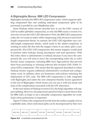 98 	    Understanding Big Data



               A BigInsights Bonus: IBM LZO Compression
               BigInsights includes the IBM LZO compression codec, which supports split-
               ting compressed files and enabling individual compressed splits to be
               processed in parallel by your MapReduce jobs.
                  Some Hadoop online forums describe how to use the GNU version of
               LZO to enable splittable compression, so why did IBM create a version of it,
               and why not use the GNU LZO alternative? First, the IBM LZO compression
               codec does not create an index while compressing a file, because it uses fixed-
               length compression blocks. In contrast, the GNU LZO algorithm uses vari-
               able-length compression blocks, which leads to the added complexity of
               needing an index file that tells the mapper where it can safely split a com-
               pressed file. (For GNU LZO compression, this means mappers would need
               to perform index lookups during decompress and read operations. With
               this index, there is administrative overhead, because if you move the com-
               pressed file, you will need to move the corresponding index file as well.)
               Second, many companies, including IBM, have legal policies that prevent
               them from purchasing or releasing software that includes GNU Public Li-
               cense (GPL) components. This means that the approach described in online
               Hadoop forums requires additional administrative overhead and configu-
               ration work. In addition, there are businesses with policies restricting the
               deployment of GPL code. The IBM LZO compression is fully integrated
               with BigInsights and under the same enterprise-friendly license agreement
               as the rest of BigInsights, which means you can use it with less hassle and
               none of the complications associated with the GPL alternative.
                  In the next release of Hadoop (version 0.21), the bzip2 algorithm will sup-
               port splitting. However, decompression speed for bzip2 is much slower than
               for IBM LZO, so bzip2 is not a desirable compression algorithm for work-
               loads where performance is important.
                  Figure 5-5 shows the compressed text file from the earlier examples, but in
               a splittable state, where individual splits can be decompressed by their own



                 0001 1010   0001 1101   1100 0100   1010 1110   0101 1100   1101 0011   0001 1010   1101 1100


               Figure 5-5  A splittable compressed text file




ch05.indd 98                                                                                                     07/10/11 5:10 PM
 