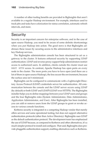 102 	 Understanding Big Data



               A number of other tooling benefits are provided in BigInsights that aren’t
            available in a regular Hadoop environment. For example, interfaces used to
            track jobs and tasks have colorization for status correlation, automatic refresh
            intervals, and more.


            Security
            Security is an important concern for enterprise software, and in the case of
            open source Hadoop, you need to be aware of some definite shortcomings
            when you put Hadoop into action. The good news is that BigInsights ad-
            dresses these issues by securing access to the administrative interfaces and
            key Hadoop services.
               The BigInsights administration console has been structured to act as a
            gateway to the cluster. It features enhanced security by supporting LDAP
            authentication. LDAP and reverse-proxy support help administrators restrict
            access to authorized users. In addition, clients outside the cluster must use
            REST HTTP access. In contrast, Apache Hadoop has open ports on every
            node in the cluster. The more ports you have to have open (and there are a
            lot of them in open source Hadoop), the less secure the environment, because
            the surface area isn’t minimized.
               BigInsights can be configured to communicate with a Lightweight Direc-
            tory Access Protocol (LDAP) credentials server for authentication. All com-
            munication between the console and the LDAP server occurs using LDAP
            (by default) or both LDAP and LDAPS (LDAP over HTTPS). The BigInsights
            installer helps you to define mappings between your LDAP users and groups
            and the four BigInsights roles (System Administrator, Data Administrator,
            Application Administrator, and User). After BigInsights has been installed,
            you can add or remove users from the LDAP groups to grant or revoke ac-
            cess to various console functions.
               Kerberos security is integrated in a competing Hadoop vendor that merely
            offers services and some operational tooling, but does not support alternative
            authentication protocols (other than Active Directory). BigInsights uses LDAP
            as the default authentication protocol. The development team has emphasized
            the use of LDAP because, as compared to Kerberos and other alternatives, it’s a
            much simpler protocol to install and configure. That said, BigInsights does pro-
            vide pluggable authentication support, enabling alternatives such as Kerberos.




ch05.indd 102                                                                             07/10/11 5:10 PM
 