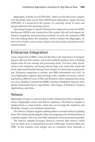 InfoSphere BigInsights: Analytics for Big Data at Rest 	 103



               BigInsights, with the use of GPFS-SNC, offers security that is less complex
            and inherently more secure than HDFS-based alternatives. Again, because
            GPFS-SNC is a kernel-level file system, it’s naturally aware of users and
            groups defined in the operating system.
               Upcoming changes to Apache Hadoop have improved security for HDFS,
            but because HDFS is not a kernel-level file system, this still will require ad-
            ditional complexity and processing overhead. As such, the experience IBM
            has with locking down the enterprise, which is baked into BigInsights, al-
            lows you to build a more secure, robust, and more easily maintained multi-
            tenant solution.


            Enterprise Integration
            A key component of IBM’s vision for Big Data is the importance of integrat-
            ing any relevant data sources; you’re not suddenly going to have a Hadoop
            engine meet all your storage and processing needs. You have other invest-
            ments in the enterprise, and being able leverage your assets (the whole left
            hand–right hand baseball analogy from Chapter 2 in this book) is going to be
            key. Enterprise integration is another area IBM understands very well. As
            such, BigInsights supports data exchange with a number of sources, includ-
            ing Netezza; DB2 for Linux, UNIX, and Windows; other relational data stores
            via a Java Database Connectivity (JDBC) interface; InfoSphere Streams; Info-
            Sphere Information Server (specifically, Data Stage); R Statistical Analysis
            Applications; and more.


            Netezza
            BigInsights includes a connector that enables bidirectional data exchange be-
            tween a BigInsights cluster and Netezza appliance. The Netezza Adapter is
            implemented as a Jaql module, which lets you leverage the simplicity and
            flexibility of Jaql in your database interactions.
                The Netezza Adapter supports splitting tables (a concept similar to splitting
            files). This entails partitioning the table and assigning each divided portion to
            a specific mapper. This way, your SQL statements can be processed in parallel.
                The Netezza Adapter leverages Netezza’s external table feature, which
            you can think of as a materialized external UNIX pipe. External tables use
            JDBC. In this scenario, each mapper acts as a database client. Basically, a




ch05.indd 103                                                                              07/10/11 5:10 PM
 