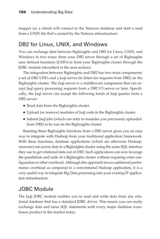 104 	 Understanding Big Data



            mapper (as a client) will connect to the Netezza database and start a read
            from a UNIX file that’s created by the Netezza infrastructure.


            DB2 for Linux, UNIX, and Windows
            You can exchange data between BigInsights and DB2 for Linux, UNIX, and
            Windows in two ways: from your DB2 server through a set of BigInsights
            user defined functions (UDFs) or from your BigInsights cluster through the
            JDBC module (described in the next section).
               The integration between BigInsights and DB2 has two main components:
            a set of DB2 UDFs and a Jaql server (to listen for requests from DB2) on the
            BigInsights cluster. The Jaql server is a middleware component that can ac-
            cept Jaql query processing requests from a DB2 9.5 server or later. Specifi-
            cally, the Jaql server can accept the following kinds of Jaql queries from a
            DB2 server:
                •	Read data from the BigInsights cluster.
                •	Upload (or remove) modules of Jaql code in the BigInsights cluster.
                •	Submit Jaql jobs (which can refer to modules you previously uploaded
                  from DB2) to be run on the BigInsights cluster.
               Running these BigInsights functions from a DB2 server gives you an easy
            way to integrate with Hadoop from your traditional application framework.
            With these functions, database applications (which are otherwise Hadoop-
            unaware) can access data in a BigInsights cluster using the same SQL interface
            they use to get relational data out of DB2. Such applications can now leverage
            the parallelism and scale of a BigInsights cluster without requiring extra con-
            figuration or other overhead. Although this approach incurs additional perfor-
            mance overhead as compared to a conventional Hadoop application, it is a
            very useful way to integrate Big Data processing into your existing IT applica-
            tion infrastructure.


            JDBC Module
            The Jaql JDBC module enables you to read and write data from any rela-
            tional database that has a standard JDBC driver. This means you can easily
            exchange data and issue SQL statements with every major database ware-
            house product in the market today.




ch05.indd 104                                                                            07/10/11 5:10 PM
 