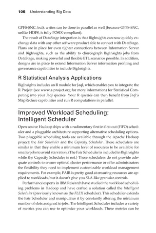 106 	 Understanding Big Data



            GPFS-SNC, bulk writes can be done in parallel as well (because GPFS-SNC,
            unlike HDFS, is fully POSIX-compliant).
               The result of DataStage integration is that BigInsights can now quickly ex-
            change data with any other software product able to connect with DataStage.
            Plans are in place for even tighter connections between Information Server
            and BigInsights, such as the ability to choreograph BigInsights jobs from
            DataStage, making powerful and flexible ETL scenarios possible. In addition,
            designs are in place to extend Information Server information profiling and
            governance capabilities to include BigInsights.

            R Statistical Analysis Applications
            BigInsights includes an R module for Jaql, which enables you to integrate the
            R Project (see www.r-project.org for more information) for Statistical Com-
            puting into your Jaql queries. Your R queries can then benefit from Jaql’s
            MapReduce capabilities and run R computations in parallel.


            Improved Workload Scheduling:
            Intelligent Scheduler
            Open source Hadoop ships with a rudimentary first in first out (FIFO) sched-
            uler and a pluggable architecture supporting alternative scheduling options.
            Two pluggable scheduling tools are available through the Apache Hadoop
            project: the Fair Scheduler and the Capacity Scheduler. These schedulers are
            similar in that they enable a minimum level of resources to be available for
            smaller jobs to avoid starvation. (The Fair Scheduler is included in BigInsights
            while the Capacity Scheduler is not.) These schedulers do not provide ade-
            quate controls to ensure optimal cluster performance or offer administrators
            the flexibility they need to implement customizable workload management
            requirements. For example, FAIR is pretty good at ensuring resources are ap-
            plied to workloads, but it doesn’t give you SLA-like granular controls.
               Performance experts in IBM Research have studied the workload schedul-
            ing problems in Hadoop and have crafted a solution called the Intelligent
            Scheduler (previously known as the FLEX scheduler). This scheduler extends
            the Fair Scheduler and manipulates it by constantly altering the minimum
            number of slots assigned to jobs. The Intelligent Scheduler includes a variety
            of metrics you can use to optimize your workloads. These metrics can be




ch05.indd 106                                                                             07/10/11 5:10 PM
 